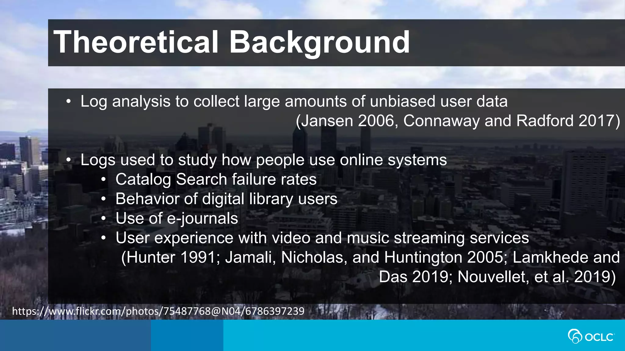 Theoretical Background
• Log analysis to collect large amounts of unbiased user data
(Jansen 2006, Connaway and Radford 2017)
• Logs used to study how people use online systems
• Catalog Search failure rates
• Behavior of digital library users
• Use of e-journals
• User experience with video and music streaming services
(Hunter 1991; Jamali, Nicholas, and Huntington 2005; Lamkhede and
Das 2019; Nouvellet, et al. 2019)
https://www.flickr.com/photos/75487768@N04/6786397239
 