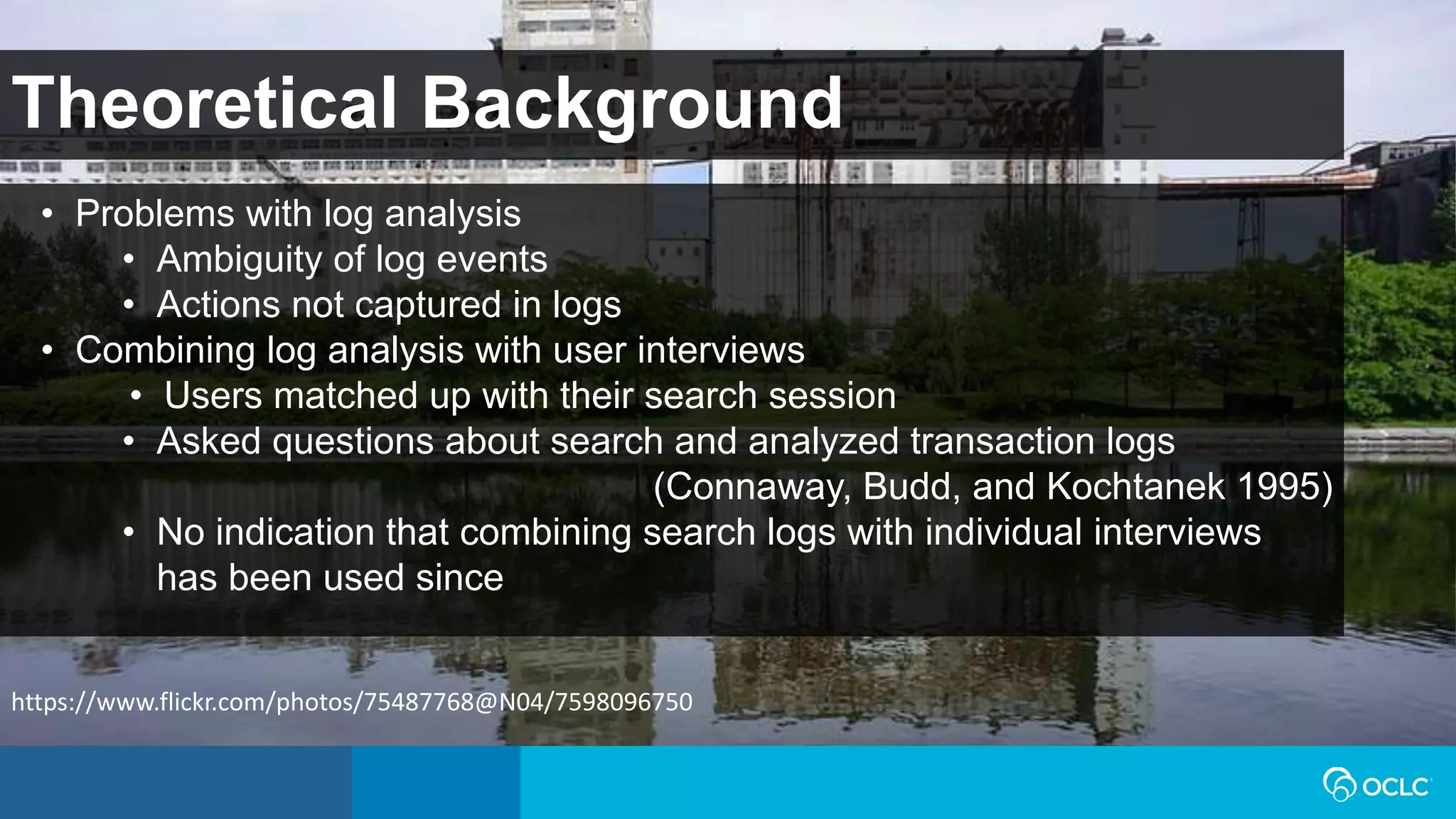 Theoretical Background
• Problems with log analysis
• Ambiguity of log events
• Actions not captured in logs
• Combining log analysis with user interviews
• Users matched up with their search session
• Asked questions about search and analyzed transaction logs
(Connaway, Budd, and Kochtanek 1995)
• No indication that combining search logs with individual interviews
has been used since
https://www.flickr.com/photos/75487768@N04/7598096750
 