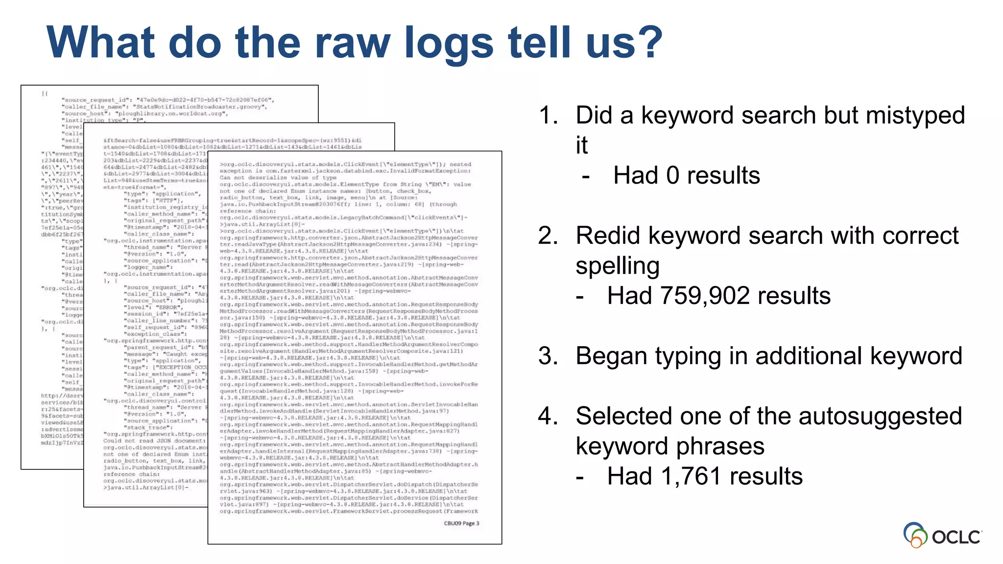 1. Did a keyword search but mistyped
it
- Had 0 results
2. Redid keyword search with correct
spelling
- Had 759,902 results
3. Began typing in additional keyword
4. Selected one of the autosuggested
keyword phrases
- Had 1,761 results
What do the raw logs tell us?
 