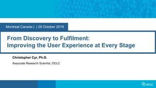 Montreal Canada | | 29 October 2019
From Discovery to Fulfilment:
Improving the User Experience at Every Stage
Christopher Cyr, Ph.D.
Associate Research Scientist, OCLC
 