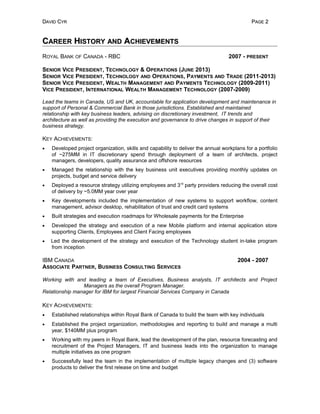DDAVIDAVID CCYRYR PPAGEAGE 22
CCAREERAREER HHISTORYISTORY ANDAND AACHIEVEMENTSCHIEVEMENTS
ROYAL BANK OF CANADA - RBC 2007 - PRESENT
SENIOR VICE PRESIDENT, TECHNOLOGY & OPERATIONS (JUNE 2013)
SENIOR VICE PRESIDENT, TECHNOLOGY AND OPERATIONS, PAYMENTS AND TRADE (2011-2013)
SENIOR VICE PRESIDENT, WEALTH MANAGEMENT AND PAYMENTS TECHNOLOGY (2009-2011)
VICE PRESIDENT, INTERNATIONAL WEALTH MANAGEMENT TECHNOLOGY (2007-2009)
Lead the teams in Canada, US and UK, accountable for application development and maintenance in
support of Personal & Commercial Bank in those jurisdictions. Established and maintained
relationship with key business leaders, advising on discretionary investment, IT trends and
architecture as well as providing the execution and governance to drive changes in support of their
business strategy.
KEY ACHIEVEMENTS:
• Developed project organization, skills and capability to deliver the annual workplans for a portfolio
of ~275MM in IT discretionary spend through deployment of a team of architects, project
managers, developers, quality assurance and offshore resources
• Managed the relationship with the key business unit executives providing monthly updates on
projects, budget and service delivery
• Deployed a resource strategy utilizing employees and 3rd
party providers reducing the overall cost
of delivery by ~5.0MM year over year
• Key developments included the implementation of new systems to support workflow, content
management, advisor desktop, rehabilitation of trust and credit card systems
• Built strategies and execution roadmaps for Wholesale payments for the Enterprise
• Developed the strategy and execution of a new Mobile platform and internal application store
supporting Clients, Employees and Client Facing employees
• Led the development of the strategy and execution of the Technology student in-take program
from inception
IBM CANADA 2004 - 2007
ASSOCIATE PARTNER, BUSINESS CONSULTING SERVICES
Working with and leading a team of Executives, Business analysts, IT architects and Project
Managers as the overall Program Manager.
Relationship manager for IBM for largest Financial Services Company in Canada
KEY ACHIEVEMENTS:
• Established relationships within Royal Bank of Canada to build the team with key individuals
• Established the project organization, methodologies and reporting to build and manage a multi
year, $140MM plus program
• Working with my peers in Royal Bank, lead the development of the plan, resource forecasting and
recruitment of the Project Managers, IT and business leads into the organization to manage
multiple initiatives as one program
• Successfully lead the team in the implementation of multiple legacy changes and (3) software
products to deliver the first release on time and budget
 