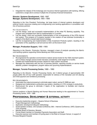 David CyrDavid Cyr PagePage 44
• Integrated the release of the brokerage and insurance internet applications with banking, offering
customers a single site to conduct multiple line of business financial transactions
Director, Systems Development, 1995 -1997
Manager, Systems Development, 1993 –1995
Reporting to the Vice President Technology, led large teams of internal systems developers and
external vendor resources creating and re-engineering core banking applications in consultation with
line of business partners
KEY ACHIEVEMENTS:
• Led the design, build and successful implementation of the initial PC Banking capability. This
program was completed from start to implementation in 5 months
• Led the design, build and successful implementation of the re-engineering of the ATM channel
and system. This program of 4 projects resulted in the creation of new business functionality in
support of the Bank’s overall retail branch strategy
• Led the re-engineering and implementation of the Investment Products system, resulting in the
automation of the capability to sell and service GIC’s at the branch level
Manager, Production Support, 1990 –1993
Reporting to the Director, Production Services, managed a team of analysts operating the Bank’s
core banking systems supporting Online Banking and VISA processing
KEY ACHIEVEMENTS:
• Re-engineered the operation environment to restore service levels for the VISA merchant system,
prior to these changes service levels had been consistently under target for 6 months
• Created and implemented the process utilized for major system recoveries
• Managed the relationship with the line of business partners, reporting monthly on service levels
attained, problem management, program status and upcoming implementations
Manager, Toronto Processing Centre, 1988 – 1990
Reporting to the Director, Toronto Processing Centre, led 3 distinct groups of approximately 300
people within this 24 hour shift operation responsible for delivery of the Canadian and US clearing
and VISA payment and remittance processing
KEY ACHIEVEMENTS:
• Automated the output processing to eliminate paper output, saving $1.0MM per year
• Designed and implemented a production pay system, resulting in a 14% increase in productivity
• Restructured the group to eliminate 2 layers of the organization to facilitate and improve
communication
Various positions in Branch Banking and Human Resources leading to the appointment to Toronto
Processing Centre, 1978 - 1988
PPROFESSIONALROFESSIONAL DDEVELOPMENTEVELOPMENT && EXTERNALEXTERNAL ACTIVITYACTIVITY
• Executive leadership program – Queens School of Business
• Project Management methodology
• Application development lifecycle methodology
• Guest speaker at Sibos, CIO Canada Conference, BAI – Internet Conference, UWO, Queens and
York University
• Member Board of Directors, Moneris
• Former Board member on Canadian Payments Association and Swift
• Executive sponsor and member of Cycling team in the Ride to Conquer Cancer, in support of
Princess Margaret Hospital
 