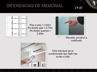 Elevador privativo e
codificado
Piso a piso = 3,02m
Pé direito sala = 2,75m
Pé direito quartos =
2,80m
Infra estrutura de ar
condicionado tipo Split nas
suítes e sala
DIFERENCIAS DE MEMORIAL
 