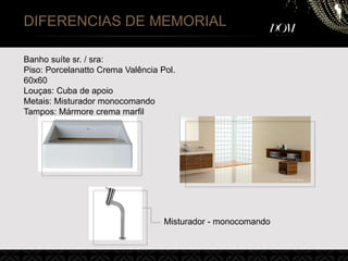 DIFERENCIAS DE MEMORIAL
Banho suíte sr. / sra:
Piso: Porcelanatto Crema Valência Pol.
60x60
Louças: Cuba de apoio
Metais: Misturador monocomando
Tampos: Mármore crema marfil
Misturador - monocomando
 