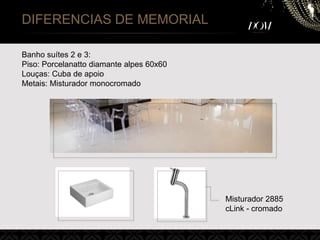 DIFERENCIAS DE MEMORIAL
Banho suítes 2 e 3:
Piso: Porcelanatto diamante alpes 60x60
Louças: Cuba de apoio
Metais: Misturador monocromado
Misturador 2885
cLink - cromado
 