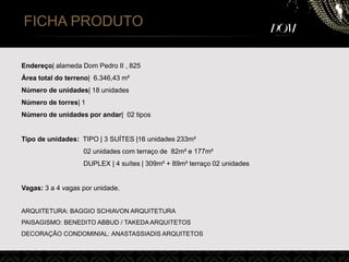 FICHA PRODUTO
Endereço| alameda Dom Pedro II , 825
Área total do terreno| 6.346,43 m²
Número de unidades| 18 unidades
Número de torres| 1
Número de unidades por andar| 02 tipos
Tipo de unidades: TIPO | 3 SUÍTES |16 unidades 233m²
02 unidades com terraço de 82m² e 177m²
DUPLEX | 4 suítes | 309m² + 89m² terraço 02 unidades
Vagas: 3 a 4 vagas por unidade.
ARQUITETURA: BAGGIO SCHIAVON ARQUITETURA
PAISAGISMO: BENEDITO ABBUD / TAKEDA ARQUITETOS
DECORAÇÃO CONDOMINIAL: ANASTASSIADIS ARQUITETOS
 