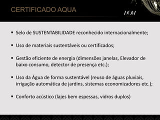 CERTIFICADO AQUA
 Selo de SUSTENTABILIDADE reconhecido internacionalmente;
 Uso de materiais sustentáveis ou certificados;
 Gestão eficiente de energia (dimensões janelas, Elevador de
baixo consumo, detector de presença etc.);
 Uso da Água de forma sustentável (reuso de águas pluviais,
irrigação automática de jardins, sistemas economizadores etc.);
 Conforto acústico (lajes bem espessas, vidros duplos)
 