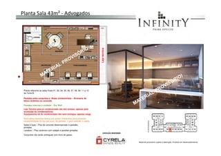 Planta Sala 43m² - Advogados
Lajetécnica
Salas e lojas – Piso de concreto desempenado e paredes
pintadas
Lavabos – Piso cerâmico com rodapé e paredes pintadas
Conjuntos não serão entregues com forro de gesso.
Planta referente as salas finais 01, 02, 04, 05, 06, 07, 08, 09, 11 e 12
da Torre B.
Laje Técnica para ar condicionado não tem acesso, apenas para
acomodar as condensadoras.
Equipamento de Ar condicionado não será entregue, apenas carga
Paredes entre conjuntos e Áreas condominiais – Alvenaria de
bloco cerâmico ou concreto
Paredes internas à unidade – Dry Wall
Para salas menores temos um ponto hidráulico para possível
reversibilidade de lay out próx. As janelas. 1 para atender 2 salas.
Material provisório sujeito a alteração. Produto em desenvolvimento
 