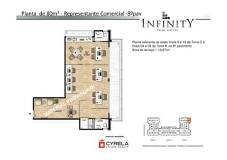 Planta de 80m² - Representante Comercial -8ºpav
Planta referente as salas finais 6 e 10 da Torre C e
finais 04 e 08 da Torre A no 8º pavimento
Área do terraço – 13,67m²
Material provisório sujeito a alteração. Produto em desenvolvimento
 