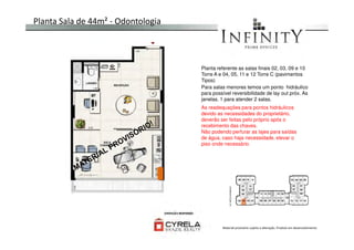 Planta Sala de 44m² - Odontologia
Planta referente as salas finais 02, 03, 09 e 10
Torre A e 04, 05, 11 e 12 Torre C (pavimentos
Tipos)
Para salas menores temos um ponto hidráulico
para possível reversibilidade de lay out próx. As
janelas. 1 para atender 2 salas.
As readequações para pontos hidráulicos
devido as necessidades do proprietário,
deverão ser feitas pelo próprio após o
recebimento das chaves.
Material provisório sujeito a alteração. Produto em desenvolvimento
recebimento das chaves.
Não podendo perfurar as lajes para saídas
de água, caso haja necessidade, elevar o
piso onde necessário.
 
