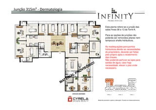Junção 315m² - Dermatologia
Esta planta refere-se a junção das
salas finais 08 a 13 da Torre A.
Para as opções de junções não
poderão ser removidos pilares nem
tampouco shafts hidráulicos.
As readequações para pontos
hidráulicos devido as necessidades
do proprietário, deverão ser feitas
pelo próprio após o recebimentopelo próprio após o recebimento
das chaves.
Não podendo perfurar as lajes para
saídas de água, caso haja
necessidade, elevar o piso onde
necessário.
Material provisório sujeito a alteração. Produto em desenvolvimento
 