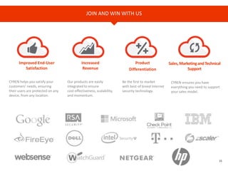 15
JOIN AND WIN WITH US
Improved End-User
Satisfaction
Increased
Revenue
Product
Differentiation
Sales,MarketingandTechnical
Support
CYREN helps you satisfy your
customers’ needs, ensuring
their users are protected on any
device, from any location.
Be the first to market
with best-of breed Internet
security technology.
CYREN ensures you have
everything you need to support
your sales model.
Our products are easily
integrated to ensure
cost-effectiveness, scalability,
and momentum.
 