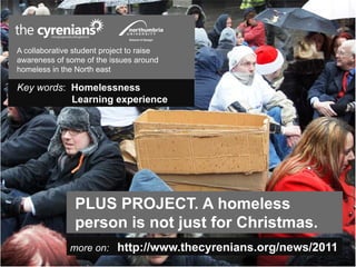 A collaborative student project to raise
awareness of some of the issues around
homeless in the North east

Key words: Homelessness
           Learning experience




                PLUS PROJECT. A homeless
                person is not just for Christmas.
               more on: http://www.thecyrenians.org/news/2011
 