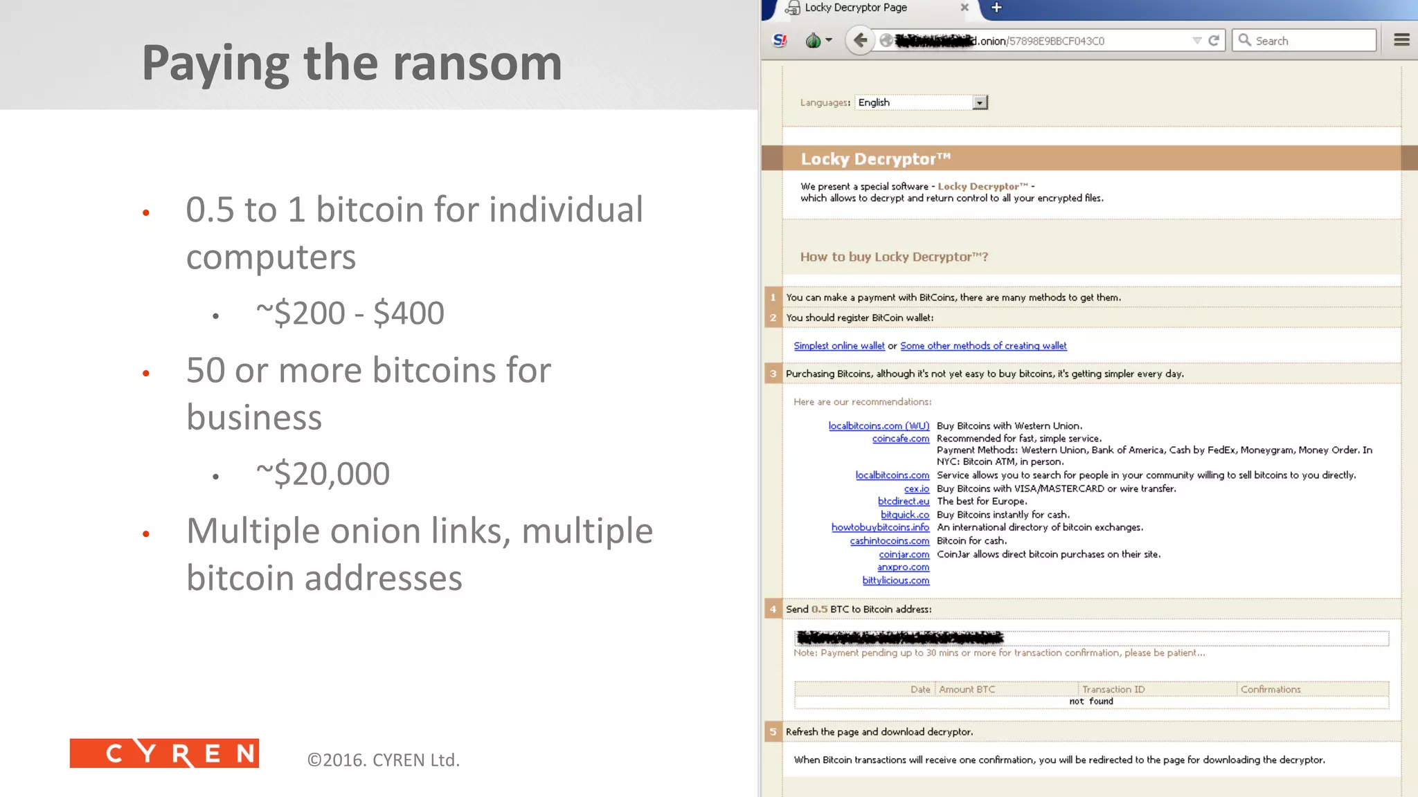 16©2014. CYREN Ltd. All Rights Reserved. Proprietary and Confidential.©2016. CYREN Ltd. All Rights Reserved©2016. CYREN Ltd. All Rights Reserved
• 0.5 to 1 bitcoin for individual
computers
• ~$200 - $400
• 50 or more bitcoins for
business
• ~$20,000
• Multiple onion links, multiple
bitcoin addresses
Paying the ransom
 
