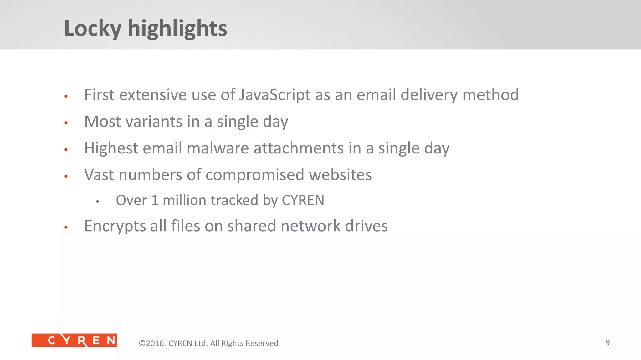 9©2014. CYREN Ltd. All Rights Reserved. Proprietary and Confidential.©2016. CYREN Ltd. All Rights Reserved©2016. CYREN Ltd. All Rights Reserved
• First extensive use of JavaScript as an email delivery method
• Most variants in a single day
• Highest email malware attachments in a single day
• Vast numbers of compromised websites
• Over 1 million tracked by CYREN
• Encrypts all files on shared network drives
Locky highlights
 