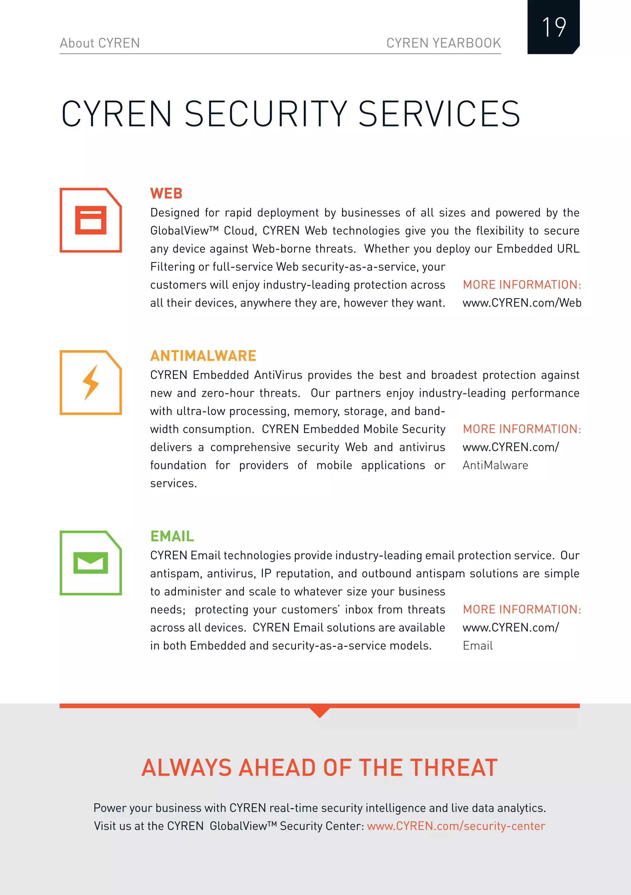 CYREN YEARBOOK
WEB
Designed for rapid deployment by businesses of all sizes and powered by the
GlobalView™ Cloud, CYREN Web technologies give you the ﬂexibility to secure
any device against Web-borne threats. Whether you deploy our Embedded URL
Filtering or full-service Web security-as-a-service, your
customers will enjoy industry-leading protection across
all their devices, anywhere they are, however they want.
About CYREN
19
CYREN SECURITY SERVICES
ANTIMALWARE
CYREN Embedded AntiVirus provides the best and broadest protection against
new and zero-hour threats. Our partners enjoy industry-leading performance
with ultra-low processing, memory, storage, and band-
width consumption. CYREN Embedded Mobile Security
delivers a comprehensive security Web and antivirus
foundation for providers of mobile applications or
services.
EMAIL
CYREN Email technologies provide industry-leading email protection service. Our
antispam, antivirus, IP reputation, and outbound antispam solutions are simple
to administer and scale to whatever size your business
needs; protecting your customers’ inbox from threats
across all devices. CYREN Email solutions are available
in both Embedded and security-as-a-service models.
MORE INFORMATION:
www.CYREN.com/Web
MORE INFORMATION:
www.CYREN.com/
AntiMalware
MORE INFORMATION:
www.CYREN.com/
Email
ALWAYS AHEAD OF THE THREAT
Power your business with CYREN real-time security intelligence and live data analytics.
Visit us at the CYREN GlobalView™ Security Center: www.CYREN.com/security-center
 