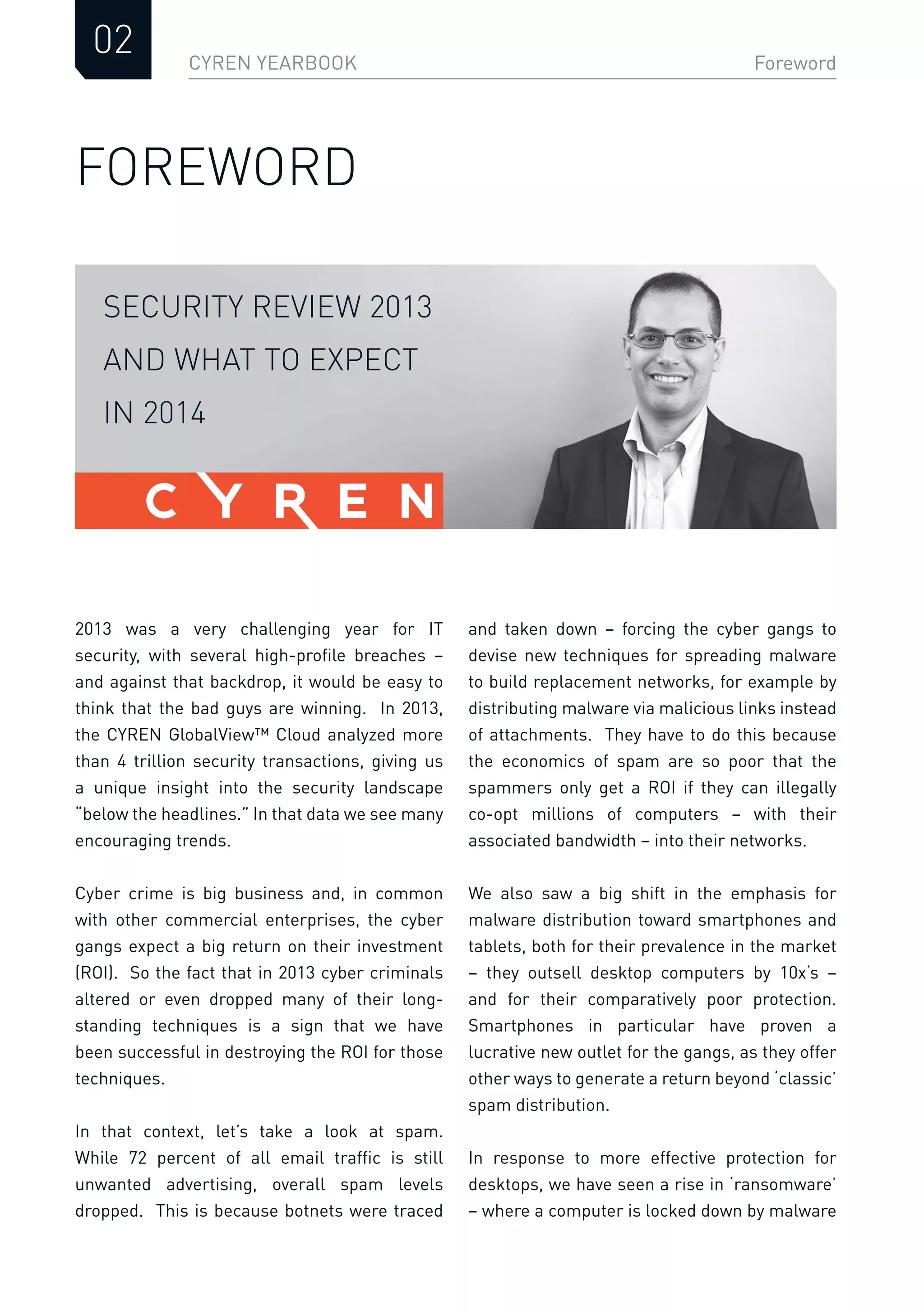 CYREN YEARBOOK
02 Foreword
FOREWORD
and taken down – forcing the cyber gangs to
devise new techniques for spreading malware
to build replacement networks, for example by
distributing malware via malicious links instead
of attachments. They have to do this because
the economics of spam are so poor that the
spammers only get a ROI if they can illegally
co-opt millions of computers – with their
associated bandwidth – into their networks.
We also saw a big shift in the emphasis for
malware distribution toward smartphones and
tablets, both for their prevalence in the market
– they outsell desktop computers by 10x‘s –
and for their comparatively poor protection.
Smartphones in particular have proven a
lucrative new outlet for the gangs, as they offer
other ways to generate a return beyond ‘classic’
spam distribution.
In response to more effective protection for
desktops, we have seen a rise in ‘ransomware’
– where a computer is locked down by malware
2013 was a very challenging year for IT
security, with several high-proﬁle breaches –
and against that backdrop, it would be easy to
think that the bad guys are winning. In 2013,
the CYREN GlobalView™ Cloud analyzed more
than 4 trillion security transactions, giving us
a unique insight into the security landscape
“below the headlines.” In that data we see many
encouraging trends.
Cyber crime is big business and, in common
with other commercial enterprises, the cyber
gangs expect a big return on their investment
(ROI). So the fact that in 2013 cyber criminals
altered or even dropped many of their long-
standing techniques is a sign that we have
been successful in destroying the ROI for those
techniques.
In that context, let’s take a look at spam.
While 72 percent of all email trafﬁc is still
unwanted advertising, overall spam levels
dropped. This is because botnets were traced
SECURITY REVIEW 2013
AND WHAT TO EXPECT
IN 2014
 