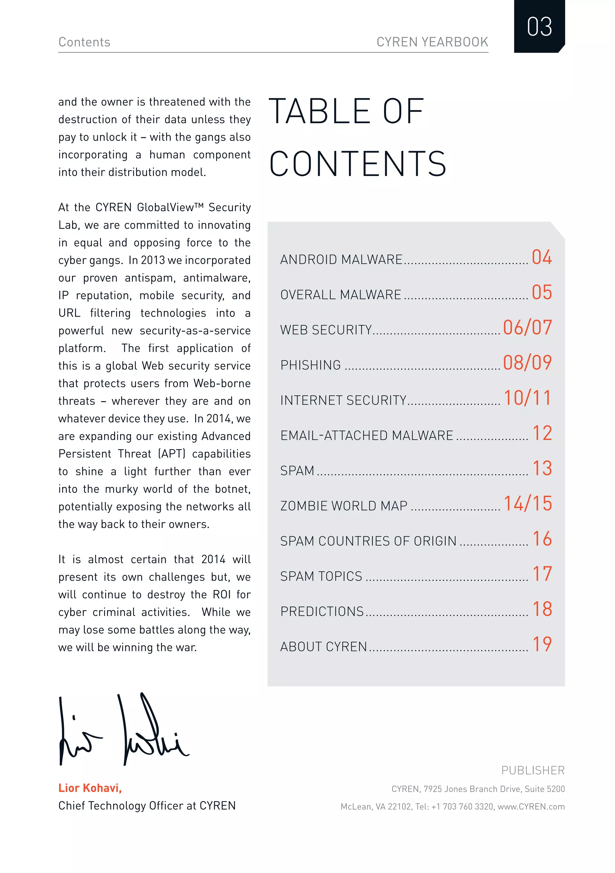 CYREN YEARBOOK
03Contents
TABLE OF
CONTENTS
ANDROID MALWARE.................................... 04
OVERALL MALWARE.................................... 05
WEB SECURITY.....................................06/07
PHISHING .............................................08/09
INTERNET SECURITY...........................10/11
EMAIL-ATTACHED MALWARE ..................... 12
SPAM............................................................. 13
ZOMBIE WORLD MAP ..........................14/15
SPAM COUNTRIES OF ORIGIN .................... 16
SPAM TOPICS ............................................... 17
PREDICTIONS............................................... 18
ABOUT CYREN.............................................. 19
PUBLISHER
CYREN, 7925 Jones Branch Drive, Suite 5200
McLean, VA 22102, Tel: +1 703 760 3320, www.CYREN.com
and the owner is threatened with the
destruction of their data unless they
pay to unlock it – with the gangs also
incorporating a human component
into their distribution model.
At the CYREN GlobalView™ Security
Lab, we are committed to innovating
in equal and opposing force to the
cyber gangs. In 2013 we incorporated
our proven antispam, antimalware,
IP reputation, mobile security, and
URL ﬁltering technologies into a
powerful new security-as-a-service
platform. The ﬁrst application of
this is a global Web security service
that protects users from Web-borne
threats – wherever they are and on
whatever device they use. In 2014, we
are expanding our existing Advanced
Persistent Threat (APT) capabilities
to shine a light further than ever
into the murky world of the botnet,
potentially exposing the networks all
the way back to their owners.
It is almost certain that 2014 will
present its own challenges but, we
will continue to destroy the ROI for
cyber criminal activities. While we
may lose some battles along the way,
we will be winning the war.
Lior Kohavi,
Chief Technology Ofﬁcer at CYREN
 