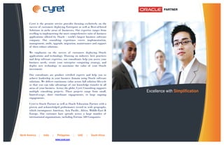 Cyret is the premier service provider focusing exclusively on the
       success of customers deploying Enterprise as well as Best-of-breed
       Solutions in niche areas of businesses. Our expertise ranges from
       reselling to implementing the most comprehensive suite of business
       applications offered by Oracle - world’s largest business software
       company. Our consulting experience covers implementation,
       management, audit, upgrade, migration, maintenance and support
       of these robust solutions.

       We emphasize on the success of customers deploying Oracle
       applications and technology. Drawing on industry best practices
       and deep software expertise, our consultants help you assess your
       business needs, create your enterprise computing strategy, and
       deploy new technology to maximize the value of your Oracle
       investment.

       Our consultants are product certified experts and help you to
       achieve leadership in your business domain using Oracle software
       solutions. We deliver continuous value across full solution lifecycle
       so that you can take advantage of our knowledge transfer in all
       areas of your business. Across the globe, Cyret Consulting supports
       multiple consulting projects. These projects range from small,          Excellence with Simplification
       limited-scope, short timeframe engagements, to large ongoing
       engagements.

       Cyret is Oracle Partner as well as Oracle Education Partner with a
       proven and acknowledged performance record in wide geography,
       which encompasses Americas, Asia Pacific, Africa, Middle-East &
       Europe. Our customer base spreads across a large number of
       international organizations, including Fortune 500 Companies.




North America   |   India   |    Philippines    |   UAE   |   South Africa
                                www.cyret.com
 