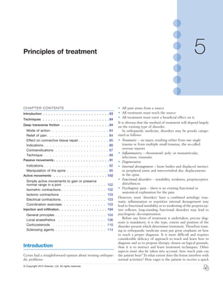 © Copyright 2013 Elsevier, Ltd. All rights reserved.
5 Principles of treatment
CHAPTER CONTENTS
Introduction .  .  .  .  .  .  .  .  .  .  .  .  .  .  .  .  .  .  .  .  .  .  .  .  . 83
Techniques  .  .  .  .  .  .  .  .  .  .  .  .  .  .  .  .  .  .  .  .  .  .  .  .  . 84
Deep transverse friction  .  .  .  .  .  .  .  .  .  .  .  .  .  .  .  .  .  . 84
Mode of action .  .  .  .  .  .  .  .  .  .  .  .  .  .  .  .  .  .  .  .  . 84
Relief of pain .  .  .  .  .  .  .  .  .  .  .  .  .  .  .  .  .  .  .  .  .  . 84
Effect on connective tissue repair .  .  .  .  .  .  .  .  .  .  . 85
Indications .  .  .  .  .  .  .  .  .  .  .  .  .  .  .  .  .  .  .  .  .  .  .  86
Contraindications .  .  .  .  .  .  .  .  .  .  .  .  .  .  .  .  .  .  .  87
Technique .  .  .  .  .  .  .  .  .  .  .  .  .  .  .  .  .  .  .  .  .  .  .  88
Passive movements  .  .  .  .  .  .  .  .  .  .  .  .  .  .  .  .  .  .  .  .  91
Indications .  .  .  .  .  .  .  .  .  .  .  .  .  .  .  .  .  .  .  .  .  .  .  92
Manipulation of the spine .  .  .  .  .  .  .  .  .  .  .  .  .  .  .  95
Active movements  .  .  .  .  .  .  .  .  .  .  .  .  .  .  .  .  .  .  .  . 102
Simple active movements to gain or preserve
normal range in a joint  .  .  .  .  .  .  .  .  .  .  .  .  .  .  .  . 102
Isometric contractions  .  .  .  .  .  .  .  .  .  .  .  .  .  .  .  . 102
Isotonic contractions  .  .  .  .  .  .  .  .  .  .  .  .  .  .  .  .  . 103
Electrical contractions  .  .  .  .  .  .  .  .  .  .  .  .  .  .  .  . 103
Coordination exercises  .  .  .  .  .  .  .  .  .  .  .  .  .  .  .  . 103
Injection and infiltration  .  .  .  .  .  .  .  .  .  .  .  .  .  .  .  .  .  . 104
General principles .  .  .  .  .  .  .  .  .  .  .  .  .  .  .  .  .  .  . 104
Local anaesthetics  .  .  .  .  .  .  .  .  .  .  .  .  .  .  .  .  .  . 106
Corticosteroids  .  .  .  .  .  .  .  .  .  .  .  .  .  .  .  .  .  .  .  . 110
Sclerosing agents .  .  .  .  .  .  .  .  .  .  .  .  .  .  .  .  .  .  . 114
Introduction
Cyriax had a straightforward opinion about treating orthopae-
dic problems:
•	 All pain arises from a source
•	 All treatment must reach the source
•	 All treatment must exert a beneficial effect on it.
It is obvious that the method of treatment will depend largely
on the existing type of disorder.
In orthopaedic medicine, disorders may be grossly catego-
rized as follows:
•	 Traumatic – an injury resulting either from one single
trauma or from multiple small traumas, the so-called
overuse injuries
•	 Inflammatory – rheumatoid: poly- or monoarticular,
infectious, traumatic
•	 Degenerative
•	 Internal derangement – loose bodies and displaced menisci
in peripheral joints and intervertebral disc displacements
in the spine
•	 Functional disorders – instability, weakness, proprioceptive
disturbances
•	 Psychogenic pain – there is no existing functional or
anatomical explanation for the pain.
However, most ‘disorders’ have a combined aetiology: trau-
matic inflammation or repetitive internal derangement may
lead to functional instability or to weakening of the propriocep-
tive reflexes; long-standing functional disorders may lead to
psychogenic decompensation.
Before any form of treatment is undertaken, precise diag-
nosis is mandatory; it is the type, extent and position of the
disorder present which determines treatment. Therefore train-
ing in orthopaedic medicine must put great emphasis on how
to reach a proper diagnosis. It is more difficult and requires
considerable delicacy of approach to teach and learn how to
diagnose and so to propose therapy chosen on logical grounds,
than it is to instruct and learn treatment techniques. Other
aspects must also be taken into account: how much pain can
the patient bear? To what extent does the lesion interfere with
normal activities? How eager is the patient to receive a quick
 
