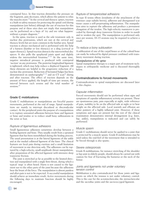 General Principles
94
Rupture of tenoperiosteal adhesions
In type II tennis elbow (tendinitis of the attachment of the
extensor carpi radialis brevis), adherent and disorganized scar
tissue causes a self-perpetuating inflammation. The manipula-
tion aims to rupture the adhesions and produce a permanent
elongation of the tendon. The high-velocity manœuvre is pre-
ceded by thorough deep transverse friction in order to numb
and to weaken the spot. The manipulation is performed only
once per session; 10–15 sessions may be required to achieve a
result.
To reduce a bony subluxation
A subluxation of one of the carpal bones or of the cuboid bone
can easily be reduced by digital pressure combined with trans-
latory movement during traction.
Manipulation of the spine
Spinal manipulative therapy is a major part of treatment tech-
niques in orthopaedic medicine and is discussed thoroughly
below.
Contraindications to forced movements
Contraindications to spinal manipulations are discussed later
in this chapter.
Capsular inflammation
Forced movements should not be performed when signs and
symptoms of capsular inflammatory activity are present. These
are spontaneous pain, pain especially at night, wide reference
of pain, inability to lie on the affected side at night or to bear
weight on the affected side. Local warmth and effusion are
other pointers of a highly inflamed joint. However, if these
symptoms and signs are present but the rest of the clinical
examination demonstrates internal derangement (e.g. knee,
hip, ankle), manipulation is indicated and can safely be
performed.
Muscle spasm
Grade C mobilizations should never be applied to a joint that
is protected by a muscle spasm. Grade B mobilizations may be
used unless the end-feel of the movement that is intended to
be forced through is also spastic.
Severe osteoporosis
Grade B mobilizations, for instance stretching of the shoulder
or hip joint in elderly people, should always be carried out with
caution for fear of fracturing the humerus or the neck of the
femur.
Joints and ligaments not under voluntary
tension control
Mobilization is also contraindicated for those joints and liga-
ments on which the tension is not under voluntary control.
This is the case for the acromioclavicular, the sternoclavicular
and the sacroiliac joints and the sacrococcygeal ligament.
centripetal force. In that traction diminishes the pressure on
the fragment, pain decreases, which allows the patient to relax
the muscles more.18
In the cervical and thoracic spines, traction
is a built-in safety measure for protecting the spinal cord during
manipulation (see below) although the use of traction for this
purpose and at these sites does not imply that manipulation
can be performed on a basis of ‘try and see what happens’
without a proper diagnosis.27
In the spine, traction is used as the sole treatment only in
nuclear disc protrusions, which are rare at the cervical and
thoracic levels but are more common in the lumbar area. Spinal
traction is always mechanical and is performed with the help
of a harness (lumbar or low thoracic) or a sling (cervical or
upper thoracic). Spinal traction distracts the intervertebral disc
spaces. It also pulls the apophysial joints apart and slightly
widens the intervertebral foramina.27–31
At the same time,
negative intradiscal pressure is produced with centripetal
‘suction’ on any protrusion. The posterior longitudinal ligament
is tightened, which may help reduce a displaced fragment. All
these elements are helpful in the progressive reduction of a
nuclear disc protrusion. Reduction of herniated bulges has been
demonstrated on epidurography31–33
and on CT scan34
during
and after traction. The effect of traction depends on the
amount of force applied, the length of time per session, the
interval between each session and the total number of
sessions.35
Grade C mobilizations
Grade C mobilizations or manipulations are forceful passive
movements, performed at the end of range. Spinal manipula-
tions are mainly to interrupt discodural or discoradicular
contact. At the peripheral joints the purpose of a manipulation
is to rupture unwanted adhesions between bone and ligament
or bone and tendon or to reduce small bony subluxations in
the wrist or foot.
Rupture of ligamentous adhesions
Small ligamentous adhesions sometimes develop between a
healing ligament and bone. They usually result from a sprained
ligament that has been immobilized during the healing process.
The usual presentation is at the lateral ligaments of the ankle
and at the medial collateral ligament of the knee. The clinical
features are local pain during exertion and a small limitation
of movement in one direction only. The adhesions can be rup-
tured by a high-velocity, small-amplitude thrust manipulation,
after preparation of the affected ligament with intensive deep
transverse friction.
The joint is stretched as far as possible in the limited direc-
tion and manipulated with a single firm thrust, during which a
typical ‘snap’ is often heard. Harm is not caused to the liga-
ment nor to the other parts of the joint because the adhesions
bear the brunt of the force. The manipulation is almost painless
and after-pain is not to be expected. A successful manipulation
should achieve an immediate result. Active movements during
the following days to maintain function should be highly
encouraged.
 