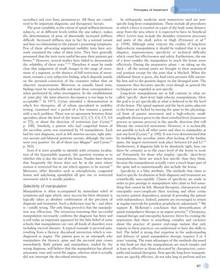 C H A P T E R 5Principles of treatment
97
In orthopaedic medicine most manœuvres used are non-
specific long-lever manipulations. These include all procedures
in which a force is exerted on a part of the body some distance
away from the area where it is expected to have its beneficial
effect. Levers may include the shoulder, transverse processes
and parts of the skull, pelvis or thigh (Frymoyer et al:45
p. 1594). Although some criticize the crudity of long-lever
high-velocity manipulation it should be realized that it is not
elegance, impressiveness, specificity or technical difficulty
which count but effectiveness and safety. Furthermore, the use
of a lever enables the manipulator to reach the lesion more
effectively. During the preparative phase – on taking up the
slack – all the normal joints are brought to their anatomical
end position except for the joint that is blocked. When the
additional thrust is given, the final extra pressure falls inevita-
bly first and to the greatest degree on the deranged joint. The
manœuvre thus becomes specific even though in general the
techniques are regarded as non-specific.
Long-lever manipulations are in full contrast to what are
called ‘specific’ short-lever high-velocity manipulations. Here
the goal is to act specifically at what is believed to be the level
of the lesion. The spinal segment and the facet joints adjacent
to the lesion are locked by moving the spine to the physiologi-
cal limit of passive movement and a high-velocity small-
amplitude thrust is given to the short vertebral lever (transverse
process or spinous process) in the specific direction that will
liberate the restricted movement. However, it is technically
not possible to lock all other joints and then to manipulate at
just one level (Cyriax:64
p. 108). It was even demonstrated that
by mobilizing the sacroiliac joints after locking of the lumbar
spine, the largest movement took place between L4 and L5.66
Furthermore, if diagnosis fails to be absolutely right, how can
there be certainty as to the exact level of the lesion to work
on? Fortunately for those who employ ‘specific’ short-lever
manipulations, these are much less specific than they think,
because the manipulations actually cover a much larger part of
the spine and so unintentionally also include the lesion.
Specificity is a false attribute. The methods that claim to
lead to specific localization in both diagnosis and treatment are
scientifically unacceptable. Claims of specificity are made in
order to give prestige to manipulators who claim to feel some-
thing that cannot be felt. Manual therapists, chiropractors and
osteopaths over-complicate their teaching and often create
excessive patient dependency, instead of providing the patient
with independence. Indeed, patients are encouraged to return
at regular intervals for pointless prophylactic adjustment.41
We
support R. McKenzie’s conclusion that demystification of
spinal manipulative therapy is an urgent priority.41
Chiropraxy,
manual therapy and osteopathy, however, thrive by creating the
impression that there is something complex and exclusive
about the practice of passive end-range motion that only
experts in these practices can understand or have the skills to
feel. The belief is strong that expertise in the understanding
and delivery of spinal manipulative therapy requires 3 or 4
years’ training. The main advantages of the methods discussed
in this book are that the manipulations are much simpler and
at least as effective as those advocated by chiropractors, osteo-
paths and manual therapists. Non-specific long-lever manipula-
tions are quickly effective, do not take long to perform and are
sacroiliac) and over bony prominences. All these are consid-
ered to be important diagnostic and therapeutic factors.
The great variability in the extent of spinal stiffness between
subjects, or at different levels within the one subject, makes
the determination of areas of abnormally increased stiffness
difficult. Increased stiffness may in fact be a normal variant
and bear no relationship to the patient’s presenting symptoms.
Few of those advocating segmental mobility tests have seri-
ously examined the value of their tests. They have generally
presumed that the tests were useful because their patients got
better.50
However, several studies have failed to demonstrate
the reliability of these tests.51–62
Therefore it must be made
clear that judgement of small changes in the range of move-
ment of a segment, in the absence of full restriction of move-
ment, remains a very subjective finding, which depends mainly
on the personal conviction of the examiner rather than on
objective measurements. Moreover, in soundly based tests,
findings must be reproducible and must show correspondence
when performed by other investigators. In the establishment
of ‘joint play’ the inter-observer discrepancy is too large to be
acceptable.63
In 1973, Cyriax attended a demonstration in
which five therapists, all of whom specialized in mobility
testing, examined over a period of a few minutes a patient
with a neck problem. There was no agreement between these
specialists about the level of the lesion (C2, C3, C4, C5, C6
or T2), or about the direction of restriction (see Cyriax:64
p. 108). Similarly, a patient who had congenital fusion of
the sacroiliac joints was examined by 10 manipulators. Each
had his own diagnosis, such as left anterior sacrum, right ante-
rior sacrum and bilateral posterior sacrum, although ‘the tests
were very positive’ for all of them (see Maigne65
and Cyriax:64
p. 363).
Even if it were possible to identify with certainty localiza-
tion of the hypomobile segment, the question remains as to
whether this is also the site of the lesion. Studies have shown
that frequently the lesion does not lie at the joint where
motion is restricted but at one which appears to be normal.55
Moreover, other disorders such as osteophytosis, congenital
fusion and ankylosing spondylitis all give rise to restricted
movement which is usually painless.
Selectivity of manipulation
Manipulation is often accompanied by immediate relief of
symptoms and signs which, since success has been obtained, is
logically taken as absolute confirmation of the precision of
diagnosis and treatment. Such a deduction may be – and often
is – totally wrong. The only thing proved is that the manipula-
tion was efficacious. The erroneous reasoning that successful
manipulation necessarily confirms the diagnosis has been and
is still today an important argument for the false belief of some
schools that manipulation can cure all kinds of disorders even
including visceral diseases. A typical example is pectoral pain,
resulting from a thoracic discodural interaction which is mis-
diagnosed as angina. The patient goes to an osteopath who
manipulates the thoracic spine and the pectoral pain ceases
immediately. Both patient and manipulator, misled by the
wrong diagnosis, will believe that the manipulation has altered
autonomic tone and cured the angina, whereas what it actually
did was interrupt the discodural interaction.
 