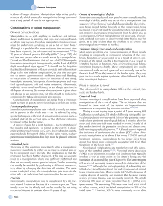 General Principles
100
Onset of neurological deficit
Sometimes uncomplicated root pain becomes complicated by
neurological deficit, and it may occur after a manipulation that
was correctly performed, but which has resulted in the protru-
sion being moved further laterally or the compression being
increased. This event must be considered when root pain does
not improve. Neurological reassessment must be done and, as
a consequence, further manipulations will cease and, if neces-
sary, epidural injections or sinuvertebral nerve blocks may be
given. It is very seldom that the problem is so severe that
neurosurgical intervention is needed.
Vascular interference and cord compression
Most severe problems arise from compression of blood vessels
resulting in temporarily or permanent ischaemia of the cere-
brum, brainstem or spinal cord, or as a result of direct com-
pression of the spinal cord by a disc fragment or as a sequel to
vertebral fracture or luxation. Para- or tetraplegia may follow,
sometimes leading to death. These complications are usually
encountered in the cervical spine and are extremely rare at the
thoracic level. When they occur at the lumbar spine, they may
give rise to a cauda equina syndrome, often followed by defi-
nite neurological features.
Risks in relation to level
The risks involved in manipulation differ at the cervical, tho-
racic and lumbar levels.
Cervical level
Serious neurological complications have been reported after
manipulation of the cervical spine. The techniques that are
blamed to cause most of the injuries are hyperextension
manœuvres accompanied by excessive rotation.45,102,103
During a recent inquiry over a period of 2 years among 468
Californian neurologists, 55 strokes following osteopathic cer-
vical manipulation were surveyed. Most of the patients contin-
ued to have persistent neurological deficits 3 months after the
onset and about one-half were marked or severe. Nearly all of
the strokes involved the posterior circulation and almost one-
half were angiographically proven.109
A Danish survey reported
the incidence of cerebrovascular incidents (CVI) after chiro-
practic manipulation to be about 1 for every 120 000 cervical
treatment sessions, mani­pulation to the upper neck being
about four times more commonly associated with CVI than
treatment of the lower neck.110
Neurological complications are mainly the result of a dissec-
tion of the vertebral artery104–108
. Vertebral artery dissection
(VAD) is an uncommon vascular wall condition that typically
involves a tear at some point in the artery’s lining and the
formation of an intimal flap (see Chapter 9). The latter triggers
off an arterial narrowing or even a complete obstruction of the
lumen.111,101
Although the pathophysiology of a dissecting ver-
tebral artery is well understood, the underlying cause of intimal
tears remains uncertain. Most experts link VAD to traumas of
varying degrees of severity and maintain that because tearing
occurs, previous trauma was necessarily involved. An article
reviewing 606 cases of VAD reported that 371 (61%) were
spontaneous. The remaining 39% were associated with trivial
or other trauma, which included manipulation in 9% of the
total cases.112
However, VADs more commonly occur after
in those of longer duration. Manipulation helps either quickly
or not at all; which means that manipulative therapy continued
over a long period of time is not appropriate.
Complications of spinal manipulation
General considerations
Manipulation is, as with anything in medicine, not without
danger and it must be admitted that even in experienced hands
accidents may happen. Therefore manipulative treatment must
never be undertaken recklessly, or on a ‘hit or miss’ basis.3
Although it is probable that more accidents have occurred than
have been reported, the risks must not be overstressed.40,99
In
30 years of clinical practice Kirkaldy-Willis29
(his p. 293) did
not have one patient who was made worse by a manipulation.
Dvorak and Orelli estimated that in 1 out of 400 000 manipula-
tions severe neurological damage results, and in 1 out of 40 000
slight neurological signs appear.100
It should not be forgotten
that traditional treatment with non-steroidal anti-inflammatory
drugs is also not without complications, in that they may give
rise to severe gastrointestinal problems (mucosal bleeding,
or reactivation of previous ulcers or initiation of new ones),
haemolytic anaemia, leukopenia, thrombocytopenia and even
fatal agranulocytosis, salt and water retention, albuminuria,
nephritis, acute renal insufficiency, or to allergic reactions in
all degrees of severity. No matter what treatment is given there
will always be an inherent risk, but this should be reduced to
a minimum by taking all necessary precautions.
Complications of manipulation can range from a temporary
slight increase in pain to severe neurological deficit and death.
Postmanipulation pain
Immediate postmanipulation pain – which is usually not severe
and is present in the whole area – can be relieved by using
special techniques at the end of a manipulation session such as
a lateral glide at the cervical spine or the rhythmic extension
technique in the lumbar spine.
A degree of pain for a short duration – due to stretching of
the muscles and ligaments – is normal in the elderly. It disap-
pears spontaneously within 1 or 2 days. To avoid undue anxiety,
patients should be warned of this. For the same reason, in older
patients some manipulation-free days must be planned between
sessions.
Increased pain
Worsening of the condition immediately after a manipulative
manœuvre manifests by either an increase in original pain or
by its movement more laterally. The implication is that the
protrusion has been further displaced. This may occasionally
occur in a manipulation which was perfectly performed and
does not necessarily mean a poor technique. Further worsening
can usually be avoided by performing a different manœuvre,
very often by changing the direction of rotation. The same
course is adopted when, after manipulation, pain moves to the
other side – an indication that overcorrection has occurred.
Fracture
Exceptionally, manipulation may be complicated by a rib frac-
ture, sternal fracture or fracture of a transverse process. These
usually occur in the elderly and can be avoided by not using
certain techniques in patients above 60 years of age.
 