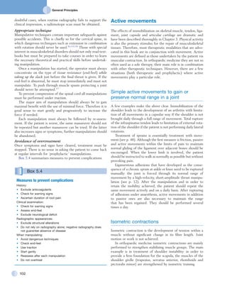 General Principles
102
Active movements
The effects of immobilization on skeletal muscle, tendon, liga-
ment, joint capsule and articular cartilage are dramatic and
have been described thoroughly in Chapter 3. Physical activity
is also the primary stimulus for the repair of musculoskeletal
tissues. Therefore, most therapeutic modalities that are advo-
cated in this book are in conjunction with movement. Active
movements are defined as those undertaken by the patient via
muscular contraction. In orthopaedic medicine they are not so
often used as a sole therapy; their main role is in combination
with other therapeutic techniques. However, there are a few
situations (both therapeutic and prophylactic) where active
movements play a particular role.
Simple active movements to gain or
preserve normal range in a joint
A few examples make the above clear. Immobilization of the
shoulder leads to the development of an arthritis with limita-
tion of all movements in a capsular way if the shoulder is not
brought daily through a full range of movement. Total rupture
of the infraspinatus tendon leads to limitation of external rota-
tion of the shoulder if the patient is not performing daily lateral
rotations.
Treatment of sprains is essentially treatment with move-
ment (see p. 48). Although the first measure is friction, passive
and active movements within the limits of pain to maintain
normal gliding of the ligament over adjacent bones should be
encouraged. When the lower limb is involved, the patient
should be instructed to walk as normally as possible but without
provoking pain.
Ligamentous adhesions that have developed as the conse-
quence of a chronic sprain at ankle or knee need to be ruptured
manually: the joint is forced through its normal range of
movement by a high-velocity, short-amplitude thrust manipu-
lation (see p. 12). After the manipulation and in order to
retain the mobility achieved, the patient should repeat the
same movement actively and on a daily basis. After rupturing
of adhesions under anaesthesia, active movements in addition
to passive ones are also necessary to maintain the range
that has been regained. They should be performed several
times a day.
Isometric contractions
Isometric contraction is the development of tension within a
muscle without significant change in its fibre length. Joint
motion or work is not achieved.
In orthopaedic medicine isometric contractions are mainly
performed to strengthen stabilizing muscle groups. The main
example is in treatment of shoulder instability: in order to
provide a firm foundation for the scapula, the muscles of the
shoulder girdle (trapezius, serratus anterior, rhomboids and
pectoralis minor) are strengthened by isometric training.
doubtful cases, when routine radiography fails to support the
clinical impression, a radioisotope scan must be obtained.
Appropriate technique
Manipulative techniques contain important safeguards against
possible accidents. This is chiefly so for the cervical spine, in
which dangerous techniques such as extension in combination
with rotation should never be used.36,119,120
Those with special
interest in musculoskeletal disorders should not only read text-
books but must be prepared to take courses in order to learn
the necessary theoretical and practical skills before undertak-
ing manipulation.
Once a manipulation has started, the operator must always
concentrate on the type of tissue resistance (end-feel) while
taking up the slack just before the final thrust is given. If the
end-feel is abnormal, he must stop immediately and must not
manipulate. To push through muscle spasm protecting a joint
should never be attempted.117
To prevent compression of the spinal cord all manipulations
must he performed under traction.
The major aim of manipulation should always be to gain
maximal benefit with the use of minimal force. Therefore it is
good sense to start gently and progressively to increase the
force if needed.
Each manipulation must always be followed by re-assess-
ment. If the patient is worse, the same manœuvre should not
be repeated but another manœuvre can be tried. If the latter
also increases signs or symptoms, further manipulations should
be abandoned.
Avoidance of overtreatment
Once symptoms and signs have cleared, treatment must be
stopped. There is no sense in asking the patient to come back
at regular intervals for ‘prophylactic’ manipulations.
Box 5.4 summarizes measures to prevent complications.
Box 5.4 
Measures to prevent complications
History:
•	 Exclude anticoagulants
•	 Check for warning signs
•	 Ascertain duration of root pain
Clinical examination:
•	 Check for warning signs
•	 Assess end-feel
•	 Exclude neurological deficit
Radiographic appearances:
•	 Exclude structural alterations
•	 Do not rely on radiography alone; negative radiography does
not guarantee absence of disease
When manipulating:
•	 Avoid dangerous techniques
•	 Check end-feel
•	 Use traction
•	 Start gently
•	 Reassess after each manipulation
•	 Do not overtreat
 