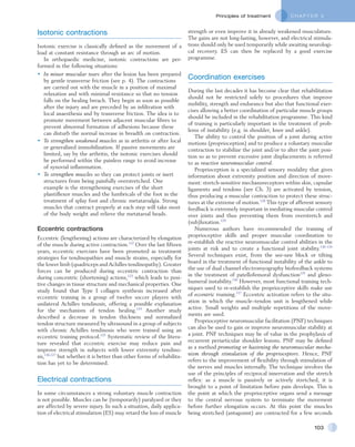 C H A P T E R 5Principles of treatment
103
strength or even improve it in already weakened musculature.
The gains are not long-lasting, however, and electrical stimula-
tions should only be used temporarily while awaiting neurologi-
cal recovery. ES can then be replaced by a good exercise
programme.
Coordination exercises
During the last decades it has become clear that rehabilitation
should not be restricted solely to procedures that improve
mobility, strength and endurance but also that functional exer-
cises allowing a better coordination of particular muscle groups
should be included in the rehabilitation programme. This kind
of training is particularly important in the treatment of prob-
lems of instability (e.g. in shoulder, knee and ankle).
The ability to control the position of a joint during active
motions (proprioception) and to produce a voluntary muscular
contraction to stabilize the joint and/or to alter the joint posi-
tion so as to prevent excessive joint displacements is referred
to as reactive neuromuscular control.
Proprioception is a specialized sensory modality that gives
information about extremity position and direction of move-
ment: stretch-sensitive mechanoreceptors within skin, capsular
ligaments and tendons (see Ch. 3) are activated by tension,
thus producing a muscular contraction to protect these struc-
tures at the extreme of motion.128
This type of afferent sensory
feedback is extremely important in mediating muscular control
over joints and thus preventing them from overstretch and
(sub)luxation.129
Numerous authors have recommended the training of
proprioceptive skills and proper muscular coordination to
re-establish the reactive neuromuscular control abilities in the
joints at risk and to create a functional joint stability.130–134
Several techniques exist, from the see-saw block or tilting
board in the treatment of functional instability of the ankle to
the use of dual channel electromyography biofeedback systems
in the treatment of patellofemoral dysfunction135
and gleno-
humeral instability.136
However, most functional training tech-
niques used to re-establish the proprioceptive skills make use
of eccentric training.137
Eccentric activation refers to the situ-
ation in which the muscle–tendon unit is lengthened while
active. Small weights and multiple repetitions of the move-
ments are used.
Proprioceptive neuromuscular facilitation (PNF) techniques
can also be used to gain or improve neuromuscular stability at
a joint. PNF techniques may be of value in the prophylaxis of
recurrent periarticular shoulder lesions. PNF may be defined
as a method promoting or hastening the neuromuscular mecha-
nism through stimulation of the proprioceptors. Hence, PNF
refers to the improvement of flexibility through stimulation of
the nerves and muscles internally. The technique involves the
use of the principles of reciprocal innervation and the stretch
reflex: as a muscle is passively or actively stretched, it is
brought to a point of limitation before pain develops. This is
the point at which the proprioceptive organs send a message
to the central nervous system to terminate the movement
before further elongation occurs. At this point the muscles
being stretched (antagonist) are contracted for a few seconds
Isotonic contractions
Isotonic exercise is classically defined as the movement of a
load at constant resistance through an arc of motion.
In orthopaedic medicine, isotonic contractions are per-
formed in the following situations:
•	 In minor muscular tears after the lesion has been prepared
by gentle transverse friction (see p. 4). The contractions
are carried out with the muscle in a position of maximal
relaxation and with minimal resistance so that no tension
falls on the healing breach. They begin as soon as possible
after the injury and are preceded by an infiltration with
local anaesthesia and by transverse friction. The idea is to
promote movement between adjacent muscular fibres to
prevent abnormal formation of adhesions because these
can disturb the normal increase in breadth on contraction.
•	 To strengthen weakened muscles as in arthritis or after local
or generalized immobilization. If passive movements are
limited, say by the arthritis, the isotonic exercises should
be performed within the painless range to avoid increase
of synovial inflammation.
•	 To strengthen muscles so they can protect joints or inert
structures from being painfully overstretched. One
example is the strengthening exercises of the short
plantiflexor muscles and the lumbricals of the foot in the
treatment of splay foot and chronic metatarsalgia. Strong
muscles that contract properly at each step will take most
of the body weight and relieve the metatarsal heads.
Eccentric contractions
Eccentric (lengthening) actions are characterized by elongation
of the muscle during active contraction.122
Over the last fifteen
years, eccentric exercises have been promoted as treatment
strategies for tendinopathies and muscle strains, especially for
the lower limb (quadriceps and Achilles tendinopathy). Greater
forces can be produced during eccentric contraction than
during concentric (shortening) actions,123
which leads to posi-
tive changes in tissue structure and mechanical properties. One
study found that Type I collagen synthesis increased after
eccentric training in a group of twelve soccer players with
unilateral Achilles tendinosis, offering a possible explanation
for the mechanism of tendon healing.124
Another study
described a decrease in tendon thickness and normalized
tendon structure measured by ultrasound in a group of subjects
with chronic Achilles tendinosis who were trained using an
eccentric training protocol.125
Systematic review of the litera-
ture revealed that eccentric exercise may reduce pain and
improve strength in subjects with lower extremity tendino-
sis,126,127
but whether it is better than other forms of rehabilita-
tion has yet to be determined.
Electrical contractions
In some circumstances a strong voluntary muscle contraction
is not possible. Muscles can be (temporarily) paralysed or they
are affected by severe injury. In such a situation, daily applica-
tion of electrical stimulation (ES) may retard the loss of muscle
 