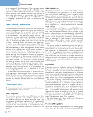 General Principles
104
Choice of product
Many different products are used in musculoskeletal disorders.
Local anaesthetics and corticosteroids are most frequently
used but occasionally a sclerosant solution containing phenol,
glycerol and dextrose is needed. The type of the product, its
concentration and volume depend on the structure affected,
the nature of the lesion, the degree of inflammation and other
additional elements such as age, activities and the general con-
dition of the patient. Of main importance is increased liability
to – or the presence of – general or local infections and allergy
to the products.
A lesion of the muscle belly can be treated by infiltration of
a local anaesthetic, usually procaine, whereas steroid is never
used. Musculotendinous insertions do not respond to any
product and therefore are never therapeutically infiltrated but
are best treated by deep transverse friction. Procaine is of no
curative value in tenoperiosteal insertions or periosteal attach-
ments of ligaments; for these, steroid is used or friction is
given. In lesions of the body of a tendon, steroid is never infil-
trated into the tendon itself, but is put at the surface along the
tendon.
For optimal results the appropriate agent at the indicated
dose and concentration must be used. For example, 20 mg of
triamcinolone at a concentration of 10 mg/ml means that a
total volume of 2 ml is administered. This is not the same as
0.5 ml of a 40 mg/ml suspension, as the steroid administered
in this way will be concentrated over a much smaller area and
may not be sufficient in volume to reach the whole lesion.
Moreover, a strong concentration of steroid spread over too
small an area may cause an increased risk of tendinous or liga-
mentous rupture.
Equipment
If a certain amount of product is indicated, it should always
be put into a syringe of the corresponding volume. If this is
not done, infiltration may fail because of counterpressure
offered by the tissue. Care should be taken to fit the needle
firmly to the syringe because an infiltration into a ligamentous
or tenoperiosteal insertion may demand considerable pressure
on the plunger, which could lead to detachment of the syringe.
The needle to be used must be of appropriate length and
be as thin as possible. These characteristics are always indi-
cated throughout the text in subsequent chapters. An appro-
priate needle enables the therapist to recognize the type of
tissue by the resistance it offers as the needle penetrates the
structure: for example, ligaments and tenoperiosteal junctions
have a totally different resistance from that of a muscle belly.
Moreover, the thinner the needle the easier it is to recognize
differences in resistance on the plunger during infiltration.
Both types of resistance are important in giving a good indica-
tion of the localization of the tip of the needle.
The main characteristics of the needle types referred to in
this book are given in Table 5.3.
Position of the patient
Before any attempt is made to infiltrate, the patient is posi-
tioned in the way that renders the lesion most accessible. For
at an intensity of 50% of maximum. This contraction allows
for the inhibition of the muscle spindles and Golgi tendon
organs and a subsequent initiation of the stretch reflex of the
stretch receptors. After releasing the contraction, the muscle
is stretched to a new point of limitation and held for another
few seconds. The interested reader is referred to Alter’s Science
of Stretching,138
that offers over eight PNF techniques and
exercises.
Injection and infiltration
Musculoskeletal disorders such as tendinitis, minor muscular
ruptures, ligamentous sprains and arthritis can usually be
treated by infiltration. For an optimal effect the product
administered must he put directly into the lesion and not
in its surroundings. The descriptive terms ‘injection’ and
‘infiltration’ are used; each has a well-defined meaning and
expresses a different way by which the product is adminis-
tered. In injection the tip of the needle is placed in exactly the
right place and all the product is deposited at one single push,
as is done in an ordinary intramuscular injection. This tech-
nique is mainly used for intra-articular and caudal epidural
injections. Once the tip of the needle has been brought within
the joint or the epidural space, the full amount of product is
put in. Local administration of a drug into a structure, as in
bursitis, tendinitis, tenosynovitis, tenovaginitis, lesions of a
muscle belly and also in ligamentous problems, is usually per-
formed by infiltration. In this, maximal beneficial effect is
obtained when all the different areas within the lesion receive
some of the product. This can only be achieved if the tip of
the needle is displaced several times while injecting a small
amount of the product at each point. An infiltration is there-
fore a series of injections, given at slightly different places,
within the lesion. Although the aim of all infiltrations is the
same, the specific technique may vary depending on the type
of lesion and its location.
In orthopaedic medicine three types of product are used:
local anaesthetics, corticosteroids and sclerosant solution.
Each of these has its own specific indications, contraindications
and side effects. Although, in each group, several agents are
available, it is better to use only one as this leads to optimal
therapy.
General principles
To obtain maximal benefit with minimal side effects the fol-
lowing general rules must be observed.
Exact diagnosis
Any treatment must reach the lesion. Infiltrations, like deep
friction, need a diagnosis accurate within a millimetre or two
and must be directed to the precise site of the lesion. The
steroids used in orthopaedic medicine are all suspensions of
insoluble particles, so their action is mainly confined to the
place where they are administered. An exact preliminary diag-
nosis must be made, together with proper localization of the
lesion.139
 