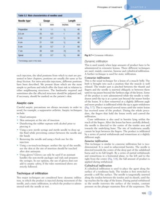 C H A P T E R 5Principles of treatment
105
Table 5.3  Main characteristics of needles used
Needle type* Gauge Length
G mm inches mm
Preparation 19 1.1 40
2.5 cm 25 0.5 1 25
3 cm 22 0.7 30
4 cm 21 0.8 40
5 cm 22 0.7 2 50
7 cm 20 0.9 70
Spinal 22 0.7 90
11
2
11
4
11
2
2 3
4
3 1
2
*Terminology used in this book.
each injection, the ideal positions from which to start are pre-
sented in later chapters; positions are usually the same as for
deep friction. For intra-articular injections, different positions
have been described. We present those which are the most
simple to perform and which offer the least risk in relation to
other neighbouring structures. The landmarks required and
sometimes also the affected structure should be palpated and,
if necessary, should be marked on the patient’s skin.
Aseptic care
Careful aseptic precautions are always necessary in order to
avoid, for example, a suppurative arthritis. Aseptic techniques
include:
•	 Hand antisepsis
•	 Skin antisepsis at the site of insertion
•	 Disinfecting the rubber septum with alcohol prior to
piercing it
•	 Using a new sterile syringe and sterile needle to draw up
the fluid while preventing contact between the needle and
the hands
•	 Removing the needle and using a fresh one for the
injection
•	 Using a no-touch-technique: neither the tip of the needle,
nor the skin at the site of insertion should be touched
after skin antisepsis
•	 Using gloves? Gloves can only be used if an assistant
handles the non-sterile packages and vials and prepares
the syringes. In our opinion, the use of gloves does not
add to aseptic safety, if the rules mentioned above are
strictly followed.
Technique of infiltration
Two major techniques are considered here: dynamic infiltra-
tion, in which the product is injected during movement of the
needle, and a static infiltration, in which the product is admin-
istered with the needle at rest.
Dynamic infiltration
This is used mainly when large amounts of product have to be
administered in extensive lesions. Three different techniques
are used, mainly conewise, fanwise and cylindrical infiltration.
A further technique is used for static infiltration.
Conewise infiltration
This is the usual technique for a lesion of a muscle belly. The
limb is brought into such a position that the muscle is well
relaxed. The tender part is pinched between the thumb and
fingers and the needle is inserted obliquely in between them
until its tip passes beyond the farthest edge of the lesion. Some
of the product is now administered while the needle is with-
drawn until the tip is at a point just beyond the nearer border
of the lesion. It is then reinserted at a slightly different angle
and more product is infiltrated while the tip is again withdrawn
(Fig. 5.7). This is repeated several times until the entire lesion
has received some of the product. During the whole proce-
dure, the fingers that hold the lesion verify and control the
infiltration.
Cone infiltration is also used in bursitis lying within the
reach of the fingers. After the lesion has been carefully defined,
the needle is directed to the centre of the tender area and
towards the underlying bone. The site of tenderness usually
cannot be kept between the fingers. The product is infiltrated
by a series of partial withdrawals and reinsertions at a slightly
different angle.
Fanwise infiltration
This technique is similar to conewise infiltration but is two-
dimensional. It is used in subacromial bursitis. The needle is
directed towards the centre of the deep part of the subdeltoid
bursa and to its full length. By a series of partial withdrawals
and reinsertions in a horizontal plane, to the left and to the
right from the centre (Fig. 5.8), the full amount of product is
applied during withdrawal.
Cylindrical infiltration
A cylindrical infiltration is used to place the agent along the
surface of a tendinous body. The tendon is first stretched to
provide a stiff flat surface. The needle is tangentially inserted
along the tendon between the tendon and its sheath, until the
tip reaches the far edge of the lesion. During partial withdrawal
as the needle traverses the surface of the tendon, constant
pressure on the plunger maintains flow of the suspension. The
Fig 5.7 • Conewise infiltration.
 