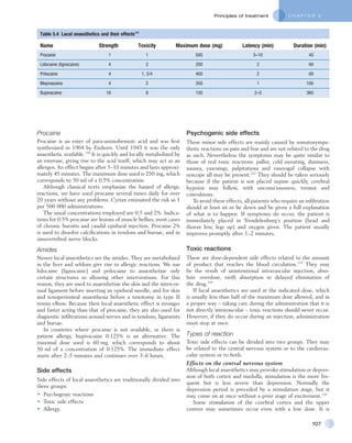 C H A P T E R 5Principles of treatment
107
Table 5.4  Local anaesthetics and their effects141
Name Strength Toxicity Maximum dose (mg) Latency (min) Duration (min)
Procaine 1 1 500 5–10 45
Lidocaine (lignocaine) 4 2 200 2 60
Prilocaine 4 1, 5/4 400 2 60
Mepivacaine 4 2 350 1 100
Bupivacaine 16 8 150 2–5 360
Procaine
Procaine is an ester of para-aminobenzoic acid and was first
synthesized in 1904 by Einhorn. Until 1943 it was the only
anaesthetic available.140
It is quickly and locally metabolized by
an esterase, giving rise to the acid itself, which may act as an
allergen. Its effect begins after 5–10 minutes and lasts approxi-
mately 45 minutes. The maximum dose used is 250 mg, which
corresponds to 50 ml of a 0.5% concentration.
Although classical texts emphasize the hazard of allergic
reactions, we have used procaine several times daily for over
20 years without any problems. Cyriax estimated the risk as 1
per 500 000 administrations.
The usual concentrations employed are 0.5 and 2%. Indica-
tions for 0.5% procaine are lesions of muscle bellies, most cases
of chronic bursitis and caudal epidural injection. Procaine 2%
is used to dissolve calcifications in tendons and bursae, and in
sinuvertebral nerve blocks.
Amides
Newer local anaesthetics are the amides. They are metabolized
in the liver and seldom give rise to allergic reactions. We use
lidocaine (lignocaine) and prilocaine to anaesthetize only
certain structures so allowing other interventions. For this
reason, they are used to anaesthetize the skin and the intercor-
nual ligament before inserting an epidural needle, and for skin
and tenoperiosteal anaesthesia before a tenotomy in type II
tennis elbow. Because their local anaesthetic effect is stronger
and faster acting than that of procaine, they are also used for
diagnostic infiltrations around nerves and in tendons, ligaments
and bursae.
In countries where procaine is not available, or there is
patient allergy, bupivacaine 0.125% is an alternative. The
maximal dose used is 60 mg, which corresponds to about
50 ml of a concentration of 0.125%. The immediate effect
starts after 2–5 minutes and continues over 3–6 hours.
Side effects
Side effects of local anaesthetics are traditionally divided into
three groups:
•	 Psychogenic reactions
•	 Toxic side effects
•	 Allergy.
Psychogenic side effects
These minor side effects are mainly caused by somatosympa-
thetic reactions on pain and fear and are not related to the drug
as such. Nevertheless the symptoms may be quite similar to
those of real toxic reactions: pallor, cold sweating, dizziness,
nausea, yawnings, palpitations and vasovagal collapse with
syncope all may be present.142
They should be taken seriously
because if the patient is not placed supine quickly, cerebral
hypoxia may follow, with unconsciousness, tremor and
convulsions.
To avoid these effects, all patients who require an infiltration
should at least sit or lie down and be given a full explanation
of what is to happen. If symptoms do occur, the patient is
immediately placed in Trendelenburg’s position (head and
thorax low, legs up) and oxygen given. The patient usually
improves promptly after 1–2 minutes.
Toxic reactions
These are dose-dependent side effects related to the amount
of product that reaches the blood circulation.143
They may
be the result of unintentional intravascular injection, abso-
lute overdose, swift absorption or delayed elimination of
the drug.144
If local anaesthetics are used at the indicated dose, which
is usually less than half of the maximum dose allowed, and in
a proper way – taking care during the administration that it is
not directly intravascular – toxic reactions should never occur.
However, if they do occur during an injection, administration
must stop at once.
Types of reaction
Toxic side effects can be divided into two groups. They may
be related to the central nervous system or to the cardiovas-
cular system or to both.
Effects on the central nervous system
Although local anaesthetics may provoke stimulation or depres-
sion of both cortex and medulla, stimulation is the more fre-
quent but is less severe than depression. Normally the
depression period is preceded by a stimulation stage, but it
may come on at once without a prior stage of excitement.145
Some stimulation of the cerebral cortex and the upper
centres may sometimes occur even with a low dose. It is
 