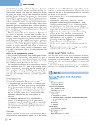 General Principles
108
infiltration at once and to administer oxygen. These may be
sufficient to stop further development towards more severe
conditions. The rest of the treatment should be in relation to
the degree of toxic reaction:
•	 Fear or anxiety attacks are best treated by intravenous
diazepam (5–10 mg).
•	 Cerebral signs – tremor and convulsions – require
immediate administration of 100% oxygen via a mask.
Small intravenous doses (5–10 mg) of diazepam may be
given. Barbiturates and short-acting muscular relaxants
should only be used by the experienced and should always
be preceded by the administration of oxygen.144
•	 Hypotension: the patient is put into the Trendelenburg
position. If this is not sufficient, administration of
vasoactive drugs such as dopamine or noradrenaline
(norepinephrine) may be required.143
In circulatory
depression, intravenous fluid must also be given.
Bradycardia can be treated by atropine.
•	 Cardiac arrest: oxygen and external cardiac massage are
given.
•	 Respiratory depression is treated by oxygen and artificial
respiration (intubation) (see Box 5.5).
Allergic (anaphylactic) reactions
Side effects not related to dose can occur even after the admin-
istration of small amounts of the agent. Previous exposure and
sensitization to the active product or preservatives (methylpa-
raben) or any other accessory material present is an essential
precondition.
Two types of allergic reaction may occur: an anaphylactic
reaction, which may be life threatening, and a local reaction
characterized by anxiety, excitement, logorrhoea, hyperten-
sion, headache, dizziness, tinnitus, diminished hearing, dis-
turbed vision, metallic taste, muscular fasciculations around
the mouth and tremor. None of these symptoms is severe as
such, but they are all signs of the presence of a toxic reaction
that could lead to cardiovascular collapse. Further stimulation
may be followed by convulsions, which indicate that severe
cortical stimulation is present and may progress to postconvul-
sive depression.145
Stimulation of the emetic centre causes
nausea and vomiting. Stimulation of the cardiovascular centre
in the medulla may cause tachycardia and hypertension; respi-
ratory stimulation is characterized by an increased depth and
frequency of breathing.
The first feature that draws attention to depression of
the cortex is sleepiness, together with dysarthria and a
feeling of coldness. If injection is not stopped at once and the
necessary measures instituted, the outcome may be coma and
death. Depression of the medulla may suppress vasomotor
control resulting in pallor and hypotension, later followed by
syncope and cardiac arrest. Respiratory depression is first char-
acterized by irregular breathing with periods of apnoea and
dyspnoea and often cyanosis. Finally, total respiratory arrest
may result. A depressive effect is far more dangerous than
is stimulation.
Effects on the cardiovascular system
A direct peripheral effect on the blood vessels causes vasodila-
tation, leading to hypotension. Local anaesthetics have a
depressive effect on the myocardium, which can lead to brady-
cardia, arrhythmia and cardiac arrest. In patients with already
weakened myocardium, heart failure may result.
Local anaesthetics can alter the blood pressure in different
ways. Stimulation of the CNS leads to hypertension, depres-
sion to hypotension. Hypotension may be intensified via a
direct vasodilatory effect on the blood vessels and by direct
myocardial depression. Furthermore, in lumbar epidural injec-
tion, hypotension may be due to blockade of the sympathetic
nerves.146
Clinical appearance
Toxic side effects may clinically appear in two ways:147
•	 A delayed reaction may occur within 5–30 minutes after
the infiltration. This is the most frequent reaction and is
due to slow absorption until a toxic level is reached. It
usually first gives rise to stimulation of the cortex before
respiratory symptoms and cardiovascular collapse occur.
For this reason the patient should always remain under
supervision during the first half hour following an
injection.
•	 An immediate reaction may occur within seconds to
minutes of the administration, with all toxic reactions
coming on at once. It is usually the result of intravascular
injection or of swift absorption. Collapse may occur very
quickly and death may follow rapidly if resuscitation is
not begun at once.
Treatment
The most important measures, even if only minor signs of CNS
or cardiovascular involvement are present, are to stop further
Box 5.5 
Summary of treatment of side effects of local
anaesthetics
Always:
Stop further infiltration
Give oxygen at once
Tremors and convulsions:
100% oxygen via mask
Diazepam i.v. 5–10 mg
Vascular collapse:
Hypotension:
•	 Trendelenburg position
•	 Vasoactive drugs i.v. (dopamine, isuprenaline hydrochloride,
adrenaline (epinephrine))
•	 Fluid i.v.
Bradycardia:
•	 Atropine
Cardiac arrest:
External cardiac massage
Respiratory depression:
Give oxygen
Artificial respiration (intubation)
 