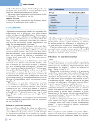 General Principles
110
slowly in this situation. Oxygen should also be given but may
be of little value if the airway is severely obstructed. In the
latter case, aminophylline should also be injected.
The patient should remain under supervision during the first
few hours after the anaphylactic reaction.
Delayed reaction
If the allergic reaction comes on only after 30 minutes, admin-
istration of an antihistamine drug is sufficient.
Corticosteroids
The adrenal corticosteroids are classified into two groups: min-
eralocorticoids such as aldosterone, with sodium-retaining
activity, and glucocorticoids, which influence the intermediary
metabolism (nitrogen catabolism, increased glucogenesis) and
have a strong anti-inflammatory and anti-allergic effect. The
ability to suppress inflammation has made the glucocorticoids
very useful but also potentially harmful. Administered in high
doses, they may cause Cushing’s syndrome.151
All corticosteroids used in orthopaedic medicine are gluco-
corticoids. The first was hydrocortisone, extracted from the
adrenal cortex by Kendall in 1936, and first intra-articularly
injected by Thorn in 1950.152
Since then many other steroids
have been synthesized. Efforts to increase the anti-inflammatory
effect and to diminish the influence on metabolism have
remained largely unsuccessful so far. Thus, unnecessary use
should be avoided.
The ideal steroid should meet the following criteria: little
discomfort to the patient during and after injection, a low
level of absorption into the systemic circulation (if absorption
does occur, it should be slow), together with a prolonged local
effect without general and local side effects.153
Some prepara-
tions are formulated specifically for local use and are available
as a crystalline suspension. The less water soluble they are,
the less they are absorbed into the general circulation. As
a consequence they have a more prolonged local effect and
fewer general side effects. Intrasynovial administration has the
advantage of a maximal local benefit with minimum systemic
side effect.154
The agent we use most often is triamcinolone acetonide,
in a concentration of 10 mg/ml. Throughout this book, this
is the product and concentration intended, unless indicated
otherwise in the text. It has a mean duration of activity of
about 14 days, whereas triamcinolone hexacetonide has more
prolonged activity.155
Normal doses used are 5 mg for small
joints, 20 mg for medium-sized joints and 50 mg for the hip
and knee.
Therapists who prefer another type of corticosteroid should
always administer the dose equivalent to the one indicated in
the text (see Table 5.7).
Effects of local corticosteroids
Corticosteroid injected locally has a local anti-inflammatory
effect due to stabilization of the lysosomal membrane with
decreased liberation of cytotoxic enzymes. Steroids also impair
the proliferation of fibroblasts and decrease the rate of produc-
tion of mature collagen. They decrease plasma fibrinogen as
well and have an increased fibrinolytic activity.156
Furthermore,
corticosteroids reduce oedema formation and the escape of
plasma protein across the capillary membrane, and diminish
the number of leukocytes in exudate at an inflammatory site.
All these effects lead to reduction of pain and fibrosis.157–161
When injected into a joint, steroid is partly broken down by
enzymes from the synovial membrane and is partly resorbed
into cells of the synovial fluid and cells of the synovium. A
small amount enters the general circulation.
Indications for local corticosteroids
Joints
Beneficial effects occur in traumatic arthritis, monoarticular
steroid-sensitive arthritis, rheumatoid arthritis, crystal-induced
arthritis (gout and pseudogout), ankylosing spondylitis, lupus
erythematosus and psoriasis.153
Steroids are ineffective in
Reiter’s disease (Cyriax:3
p. 52).
Monoarticular steroid-sensitive arthritis is of spontaneous
onset without any other signs of rheumatological disorders and
resolves equally spontaneously over months or years. The joints
affected are the glenohumeral, the elbow, the knee, the hip,
the ankle and the temporomandibular. The treatment of choice
is intra-articular steroids. Usually, the joint must be kept under
continuous anti-inflammatory influence for some time. Hence
a specific sequence of injections must be observed.
Improvement is subjectively felt by the patient in that pain
and stiffness diminishes, and objectively shown by a decrease
of local heat and effusion together with improved function.
Patients should be warned against overactivity at weight-
bearing joints for the first days after injection to avoid further
destruction of cartilage.162
Moreover, the efficacy of an injec-
tion is greater with relative rest.
In arthrosis, lasting improvement is not to be expected.163
Some authors even suggest, although this has never been
scientifically proven, that it may accelerate the degenerative
process.162
If synovitis complicates arthrosis, intra-articular
injection may well be beneficial.
Tendons
Steroids may be indicated in tendinitis, tenosynovitis and teno-
vaginitis. It is often used in tendinitis of the supra- and infra-
spinatus tendons and the subscapularis tendon at the shoulder.
Table 5.7  Corticosteroids
Product Anti-inflammatory effect
Hydrocortisone 1
  Cortisone 0.8
  Prednisone 2.5
  Prednisolone 4
  Methylprednisolone 4
Triamcinolone 5
Betamethasone 28
Dexamethasone 28
Beclometasone 40
 
