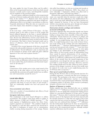 C H A P T E R 5Principles of treatment
111
who suffer from diabetes, or who are receiving oral steroids or
are immunosuppressed (leukaemia, AIDS, drug abuse) are
more vulnerable.173
Suppurative arthritis may often lead to
therapeutic difficulties, and death may follow.174
Obviously this complication should be avoided by good anti-
septic care, especially when the injection is made into a high-
risk patient and when infiltrating in the neighbourhood of a
joint or in the joint itself. Although skin lesions in psoriasis are
highly colonized by bacteria, it has not been documented
whether intra-articular injections given through such plaques
increase the likelihood of an infectious arthritis.
Destruction of joint cartilage and evolution
of steroid arthropathy
It has been suggested that intra-articular steroids may hasten
the process of arthrosis by a deleterious effect on cartilage,
leading to changes that closely resemble a Charcot-like neuro­
arthropathy. Steroid depresses the synthesis of collagen and
proteoglycans, which may result in a loss of stiffness of the
cartilage. In non-weight-bearing joints this has little or no
effect. In weight-bearing joints it may result in fissure forma-
tion at the surface of the cartilage and cystic degeneration in
the middle zone.175–178
However, rapid progression to degenera-
tion has not been proved with certainty.171,179
Cases have been
reported of multiple intra-articular injections in some joints
not leading to any abnormalities on later radiography.180,181
Often effects of local steroid cannot be differentiated from
those caused by general administration of the product,182
prompting the question whether it is a local or general effect.
Because it is difficult to differentiate the possible destructive
effects of the steroids from the natural progression of the
osteoarthrosis, even though the risk may appear small, it is a
good habit to avoid frequent injections. Moreover, injection
into cartilage should never be done. When too much counter-
pressure on the plunger is present, the tip of the needle must
be replaced. It is also wise to rest weight-bearing joints for
24–48 hours after an injection.139
Flare up of crystal-induced arthritis
During the first 48 hours after an intra-articular injection of a
crystalline suspension, a synovitis may flare up as response to
the crystals. The mechanism is the same as in gouty arthritis.
An equally painful inflammatory reaction is occasionally
encountered after a local tenoperiosteal infiltration. Normally
it disappears within 12–48 hours. If the reaction is prolonged,
iatrogenic infection must be excluded.
Rupture of ligament or tendon
Tendon ruptures have been described after one or multiple
infiltrations.166,183,184
Infiltration of steroids into acutely injured
ligaments in the rat significantly impaired the healing process
relative to a non-injected ligament at 10 days and at 3 weeks
after injury.185
However, after 6 weeks the tensile strength (the
ultimate stress) of the ligaments that had been injected with
the steroids returned to a value that was equal to that of the
controls that had not received an injection.186
Although other
studies have not confirmed these findings,187,188,189
infiltration
into the tendon body should never be done. In tenosynovitis,
steroid can safely be infiltrated between tendon and tendon
sheath and at the tenoperiosteal insertion, although multiple
repetitive infiltrations must be avoided.
The same applies for type II tennis elbow and for golfer’s
elbow at the tenoperiosteal insertion. In the lower limb, steroid
injection is mainly used in supra- and infrapatellar tendinitis
and for tendinitis of the peroneal tendon.
To avoid rupture, infiltration should be at the tenoperiosteal
insertion or between tendon and tendon sheath, never into the
body of the tendon.162,164–167
Ruptures have been reported
mainly after intratendinous infiltration with agents of high anti-
inflammatory effect or at too high a concentration or when too
frequently administered. When the rules are respected as set
out in this chapter, there should be no danger of rupture.
Ligaments
In the acute stage – within 24 hours of the injury – of a liga-
mentous sprain at the ankle or tarsus or of the medial and
lateral collateral ligaments at the knee, a steroid infiltration
quickly helps but should only be done at the ligamentous inser-
tions. Because the inflammatory reaction ceases shortly after
administration, the ligamentous lesion can heal in the presence
of movement. This leads to better functional results and to
absence of adhesions, which are later often the reason for
chronic pain.
In sprain of the cruciate ligaments of the knee, steroid infil-
tration is the only possible treatment, no matter what the stage
of inflammation. Steroid infiltration is also an important part
of the treatment in sprains of the radial and ulnar collateral
ligaments of the wrist and in plantar fasciitis.168
Bursae
Depending on the type and location of bursitis, steroid is used
at once or after an infiltration with procaine has been found to
be unsuccessful. Pain, local tenderness and functional impair-
ment are all reduced.169
Nerves
Compression of the median nerve in the carpal tunnel of the
ulnar nerve at the ulnar sulcus or of any nerve root by an
unreducible disc protrusion all usually benefit from an infiltra-
tion with triamcinolone around the nerve.170
Local side effects
Unwanted side effects of local corticosteroids are minimal
compared with those of even low doses of oral steroids.153
They are traditionally divided into local and general side
effects.
Musculoskeletal side effects
There are a number of musculoskeletal side effects of local
corticosteroid injection.
Iatrogenic infectious arthritis
This complication is the most feared although it is seldom
encountered. The incidence varies from author to author: it
follows between 1/1000 and 1/40 000 injections.153,171
The
usual organism is Staphylococcus aureus; less often, Gram-
negative organisms are involved.172
The condition should not
be regarded as a real side effect caused by the steroid but is
due rather to inadequacy of aseptic care or contamination,
chiefly occurring during preparation of the syringe. Patients
 
