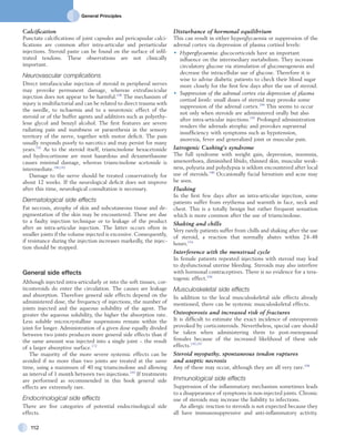 General Principles
112
Disturbance of hormonal equilibrium
This can result in either hyperglycaemia or suppression of the
adrenal cortex via depression of plasma cortisol levels:
•	 Hyperglycaemia: glucocorticoids have an important
influence on the intermediary metabolism. They increase
circulatory glucose via stimulation of gluconeogenesis and
decrease the intracellular use of glucose. Therefore it is
wise to advise diabetic patients to check their blood sugar
more closely for the first few days after the use of steroid.
•	 Suppression of the adrenal cortex via depression of plasma
cortisol levels: small doses of steroid may provoke some
suppression of the adrenal cortex.194
This seems to occur
not only when steroids are administered orally but also
after intra-articular injections.195
Prolonged administration
renders the adrenals atrophic and provokes suprarenal
insufficiency with symptoms such as hypotension,
anorexia, fever and generalized joint or muscular pain.
Iatrogenic Cushing’s syndrome
The full syndrome with weight gain, depression, insomnia,
amenorrhoea, diminished libido, thinned skin, muscular weak-
ness, polyuria and polydypsia is seldom encountered after local
use of steroids.180
Occasionally facial hirsutism and acne may
be seen.
Flushing
In the first few days after an intra-articular injection, some
patients suffer from erythema and warmth in face, neck and
chest. This is a totally benign but rather frequent sensation
which is more common after the use of triamcinolone.
Shaking and chills
Very rarely patients suffer from chills and shaking after the use
of steroid, a reaction that normally abates within 24–48
hours.154
Interference with the menstrual cycle
In female patients repeated injections with steroid may lead
to dysfunctional uterine bleeding. Steroids may also interfere
with hormonal contraceptives. There is no evidence for a tera-
togenic effect.196
Musculoskeletal side effects
In addition to the local musculoskeletal side effects already
mentioned, there can be systemic musculoskeletal effects.
Osteoporosis and increased risk of fractures
It is difficult to estimate the exact incidence of osteoporosis
provoked by corticosteroids. Nevertheless, special care should
be taken when administering them to post-menopausal
females because of the increased likelihood of these side
effects.193,197
Steroid myopathy, spontaneous tendon ruptures
and aseptic necrosis
Any of these may occur, although they are all very rare.198
Immunological side effects
Suppression of the inflammatory mechanism sometimes leads
to a disappearance of symptoms in non-injected joints. Chronic
use of steroids may increase the liability to infections.
An allergic reaction to steroids is not expected because they
all have immunosuppressive and anti-inflammatory activity.
Calcification
Punctate calcifications of joint capsules and pericapsular calci-
fications are common after intra-articular and periarticular
injections. Steroid paste can be found on the surface of infil-
trated tendons. These observations are not clinically
important.
Neurovascular complications
Direct intrafascicular injection of steroid in peripheral nerves
may provoke permanent damage, whereas extrafascicular
injection does not appear to be harmful.190
The mechanism of
injury is multifactorial and can be related to direct trauma with
the needle, to ischaemia and to a neurotoxic effect of the
steroid or of the buffer agents and additives such as polyethy­
lene glycol and benzyl alcohol. The first features are severe
radiating pain and numbness or paraesthesia in the sensory
territory of the nerve, together with motor deficit. The pain
usually responds poorly to narcotics and may persist for many
years.191
As to the steroid itself, triamcinolone hexacetonide
and hydrocortisone are most hazardous and dexamethasone
causes minimal damage, whereas triamcinolone acetonide is
intermediate.190,192
Damage to the nerve should be treated conservatively for
about 12 weeks. If the neurological deficit does not improve
after this time, neurological consultation is necessary.
Dermatological side effects
Fat necrosis, atrophy of skin and subcutaneous tissue and de­­
pigmentation of the skin may be encountered. These are due
to a faulty injection technique or to leakage of the product
after an intra-articular injection. The latter occurs often in
smaller joints if the volume injected is excessive. Consequently,
if resistance during the injection increases markedly, the injec-
tion should be stopped.
General side effects
Although injected intra-articularly or into the soft tissues, cor-
ticosteroids do enter the circulation. The causes are leakage
and absorption. Therefore general side effects depend on the
administered dose, the frequency of injections, the number of
joints injected and the aqueous solubility of the agent. The
greater the aqueous solubility, the higher the absorption rate.
Less soluble microcrystalline suspensions remain within the
joint for longer. Administration of a given dose equally divided
between two joints produces more general side effects than if
the same amount was injected into a single joint – the result
of a larger absorptive surface.172
The majority of the more severe systemic effects can be
avoided if no more than two joints are treated at the same
time, using a maximum of 40 mg triamcinolone and allowing
an interval of 1 month between two injections.193
If treatments
are performed as recommended in this book general side
effects are extremely rare.
Endocrinological side effects
There are five categories of potential endocrinological side
effects.
 