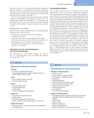 C H A P T E R 5Principles of treatment
113
However, a number of well-documented allergic anaphylactic
(type I) reactions to corticosteroid medications have been
reported.199
Recent reports have warned of potential (though
rare) anaphylactic reactions after intra-articular or intralesional
injection of triamcinolone acetonide.200–202
One recent study indicates that the triamcinolone acetonide
component responsible for the patient’s reaction is the sus-
pending agent carboxymethylcellulose.203
It is therefore sug-
gested that care be taken and component testing eventually
considered when patients experience allergic-type reactions
to drugs.
Miscellaneous side effects
Central nervous system, gastrointestinal and ophthalmological
side effects have been reported:
•	 Prolonged use of steroids may provoke changes in
personality and mood.
•	 In patients who have previously suffered from peptic
ulcer and pancreatitis, steroids should he cautiously used.
•	 After long-term use of steroids some patients may
complain of worsening of vision. This may be due to
glaucoma or cataracts.204
Indications for and contraindications  .
to local corticosteroids
The indications for corticosteroid injection are given in
Box 5.6. Contraindications may be divided into absolute
and relative (Box 5.7).
Box 5.7 
Contraindications to corticosteroid injection
Absolute contraindications
•	 Infection of a joint
•	 Severe infection of neighbouring skin
•	 Osteomyelitis in neighbouring bones
•	 Bacteraemia
•	 Bacterial endocarditis
•	 Active tuberculosis and herpes corneae
•	 Immune deficiency (leukaemia, AIDS)
•	 Allergy to steroid or its vehicle
•	 Osteochondral fracture
•	 Joint prosthesis
•	 Uncontrolled clotting disorder
Relative contraindications
•	 Anticoagulant treatment: the risk of bleeding from the needle
puncture is small, but clotting should not be excessively
delayed171
•	 Haemarthrosis
•	 Reiter’s disease
•	 Markedly unstable joint
•	 Poorly controlled diabetes
•	 Adjacent abraded skin: chance of infection is real
Box 5.6 
Indications for corticosteroid injection
Tendons
•	 Tendinitis at a tenoperiosteal junction
•	 Tenosynovitis/tenovaginitis: injection between tendon and
tendon sheath, never into tendon
Joints
•	 All non-supportive types of synovitis
•	 Exception: Reiter’s disease
Bursae
•	 Acute subdeltoid bursitis
•	 Retrocalcaneal bursitis
•	 Ischial bursitis
•	 Bursitis intractable to local anaesthetics
Ligaments
•	 Acute stage of a sprained ligament
•	 Plantar fasciitis
•	 Sprained cruciate ligaments at the knee
•	 Sprain of radial and ulnar collateral ligament at the wrist
Spinal disc lesions
•	 Epidural injection: in patients intractable to local anaesthesia
•	 Sinuvertebral block
Viscosupplementation
Over the past 2 decades, the use of intra-articular viscosup-
plementation in the non-operative management of patients
with osteoarthritis has become quite popular. Viscosupplemen-
tation refers to the concept of synovial fluid replacement with
intra-articular injections of hyaluronic acid (HA) for the relief
of pain associated with osteoarthritis.205
HA is a high molecular
weight polysaccharide and is an important component of syno-
vial fluid and extracellular matrix of articular cartilage. It con-
tributes to the elasticity and viscosity of synovial fluid. HA acts
as a fluid shock absorber and it helps to maintain the structural
and functional characteristics of the cartilage matrix.206,207
It
also inhibits the formation and release of prostaglandins,
induces proteoglycan aggregation and synthesis, and modulates
the inflammatory response.208
Any degradation of HA is there-
fore associated with increased vulnerability to articular carti-
lage damage. Treatment with HA is indicated for patients who
are functionally limited due to osteoarthritic pain and who
have failed to respond adequately to standard treatment
options and wish to postpone or avoid surgery. Viscosupple-
mentation is currently accepted as a useful therapeutic modal-
ity in treating patients with osteoarthritis of the knee or
hip,209,210
with beneficial effects on pain, function and patient
global assessment.211
Recently, promising results for viscosup-
plementation in grade I and II ankle osteoarthritis have also
been published.212,213
 