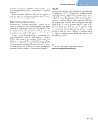 C H A P T E R 5Principles of treatment
115
Results
A double-blind controlled study of prolotherapy was published
in The Lancet in 1987.215
The investigators used a strict set of
criteria (such as no litigation, long-standing pain, no severe
medical illnesses and a diagnosis of ligamentous back pain).
One half of a group of 81 patients received prolotherapy injec-
tions with a solution of dextrose, phenol, lidocaine (lignocaine)
and glycerin, while the others were injected with saline. The
average length of time of symptoms was 8.98 years in the
treatment group and 10.72 years in the placebo group.
The results showed a statistically significant difference in the
two groups, with the prolotherapy group showing a marked
decrease in subjective pain as compared to the saline groups
(p < 0.00l at 6 months). A later double-blind study in 1993
showed similar results.232
  Access the complete reference list online at
www.orthopaedicmedicineonline.com
brevis) in which previous infiltrations with steroid have given
poor or only temporary relief is a good indication for sclerosing
injections.229,230
Finally, proliferant infiltrations may also be required in
recurrent supra- or infraspinatus tendinitis. Again the injec-
tions should be given tenoperiosteally.
Side effects and complications
Infiltration of a sclerosant is quite painful. Therefore 25% of a
strong local anaesthetic should always be added to the sclero-
sant solution. After an hour and up to 2 days thereafter there
is considerable after-pain, sometimes to such an extent that
the patient needs strong analgesics. Apart from the after-pain
there are very few reported side effects.
In 1993 Dorman published a survey of prolotherapy injec-
tions performed on a total of 494 845 patients.231
Of these,
343 897 were treated for low back pain. Only 66 minor com-
plications were reported. These included 24 reports of allergic
reactions and 29 instances of pneumothorax. All of these
resolved without serious problems. There were also 14 reports
of major complications, defined as the patient needing hospi-
talization or having transient or permanent nerve damage.
 