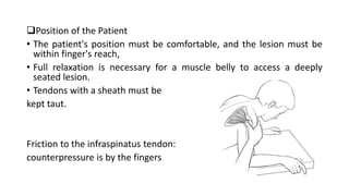 Position of the Patient
• The patient's position must be comfortable, and the lesion must be
within finger's reach,
• Full relaxation is necessary for a muscle belly to access a deeply
seated lesion.
• Tendons with a sheath must be
kept taut.
Friction to the infraspinatus tendon:
counterpressure is by the fingers
 
