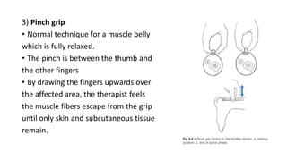3) Pinch grip
• Normal technique for a muscle belly
which is fully relaxed.
• The pinch is between the thumb and
the other fingers
• By drawing the fingers upwards over
the affected area, the therapist feels
the muscle fibers escape from the grip
until only skin and subcutaneous tissue
remain.
 