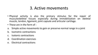 3. Active movements
• Physical activity is also the primary stimulus for the repair of
musculoskeletal tissues especially during immobilization on skeletal
muscle, tendon, ligament, joint capsule and articular cartilage.
• These are in the form of :
a. Simple active movements to gain or preserve normal range in a joint
b. Isometric contractions
c. Isotonic contractions
d. Coordination exercises
e. Electrical contractions
 