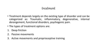 treatment
• Treatment depends largely on the existing type of disorder and can be
categorized as: Traumatic, inflammatory, degenerative, internal
derangement, functional disorders, psychogenic pain.
• The types of treatment options are:
1. Deep friction
2. Passive movements
3. Active movements and proprioceptive training
 