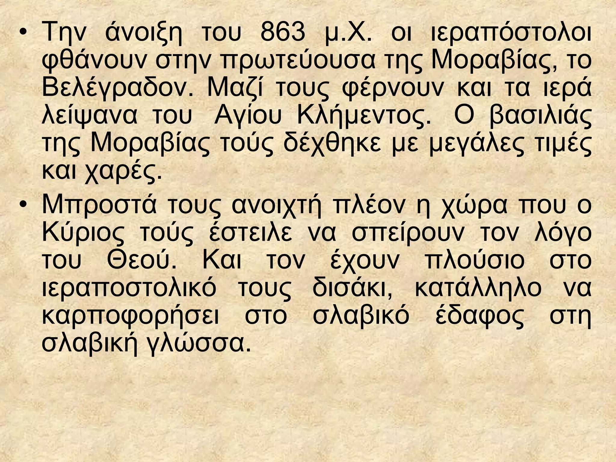 • Την άνοιξη του 863 μ.Χ. οι ιεραπόστολοι
φθάνουν στην πρωτεύουσα της Μοραβίας, το
Βελέγραδον. Μαζί τους φέρνουν και τα ιερά
λείψανα του Αγ ου Κλήμεντος. Ο βασιλιάςί
της Μοραβίας τούς δέχθηκε με μεγάλες τιμές
και χαρές.
• Μπροστά τους ανοιχτή πλέον η χώρα που ο
Κύριος τούς έστειλε να σπείρουν τον λόγο
του Θεού. Και τον έχουν πλούσιο στο
ιεραποστολικό τους δισάκι, κατάλληλο να
καρποφορήσει στο σλαβικό έδαφος στη
σλαβική γλώσσα.
 