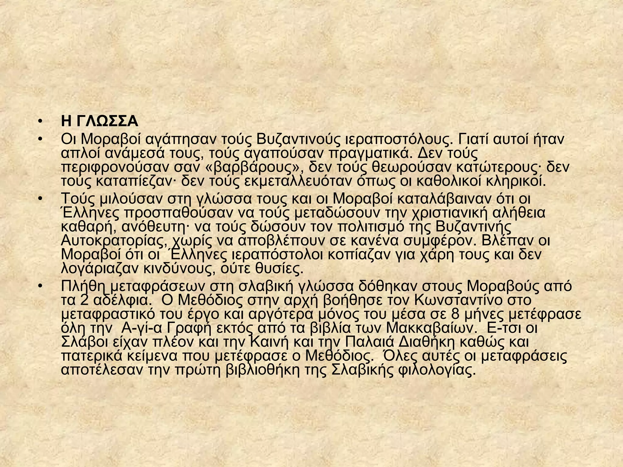 • Η ΓΛΩΣΣΑ
• Οι Μοραβοί αγάπησαν τούς Βυζαντινούς ιεραποστόλους. Γιατί αυτοί ήταν
απλοί ανάμεσά τους, τούς αγαπούσαν πραγματικά. Δεν τούς
περιφρονούσαν σαν «βαρβάρους», δεν τούς θεωρούσαν κατώτερους· δεν
τούς καταπίεζαν· δεν τούς εκμεταλλευόταν όπως οι καθολικοί κληρικοί.
• Τούς μιλούσαν στη γλώσσα τους και οι Μοραβοί καταλάβαιναν ότι οι
Έλληνες προσπαθούσαν να τούς μεταδώσουν την χριστιανική αλήθεια
καθαρή, ανόθευτη· να τούς δώσουν τον πολιτισμό της Βυζαντινής
Αυτοκρατορίας, χωρίς να αποβλέπουν σε κανένα συμφέρον. Βλέπαν οι
Μοραβοί ότι οι Έλληνες ιεραπόστολοι κοπίαζαν για χάρη τους και δεν
λογάριαζαν κινδύνους, ούτε θυσίες.
• Πλήθη μεταφράσεων στη σλαβική γλώσσα δόθηκαν στους Μοραβούς από
τα 2 αδέλφια. Ο Μεθόδιος στην αρχή βοήθησε τον Κωνσταντίνο στο
μεταφραστικό του έργο και αργότερα μόνος του μέσα σε 8 μήνες μετέφρασε
όλη την Α­γ ­α Γραφή εκτός από τα βιβλία των Μακκαβαίων. Ε­τσι οιί
Σλάβοι είχαν πλέον και την Καινή και την Παλαιά Διαθήκη καθώς και
πατερικά κείμενα που μετέφρασε ο Μεθόδιος. Όλες αυτές οι μεταφράσεις
αποτέλεσαν την πρώτη βιβλιοθήκη της Σλαβικής φιλολογίας.
 