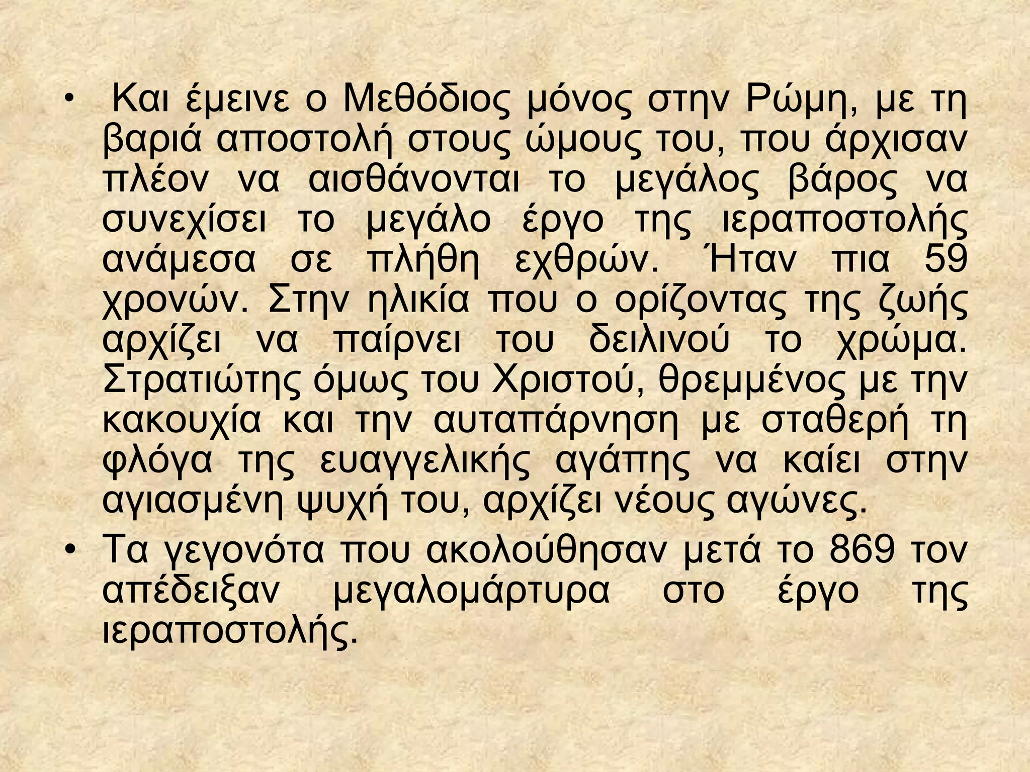• Και έμεινε ο Μεθόδιος μόνος στην Ρώμη, με τη
βαριά αποστολή στους ώμους του, που άρχισαν
πλέον να αισθάνονται το μεγάλος βάρος να
συνεχίσει το μεγάλο έργο της ιεραποστολής
ανάμεσα σε πλήθη εχθρών. Ήταν πια 59
χρονών. Στην ηλικία που ο ορίζοντας της ζωής
αρχίζει να παίρνει του δειλινού το χρώμα.
Στρατιώτης όμως του Χριστού, θρεμμένος με την
κακουχία και την αυταπάρνηση με σταθερή τη
φλόγα της ευαγγελικής αγάπης να καίει στην
αγιασμένη ψυχή του, αρχίζει νέους αγώνες.
• Τα γεγονότα που ακολούθησαν μετά το 869 τον
απέδειξαν μεγαλομάρτυρα στο έργο της
ιεραποστολής.
 