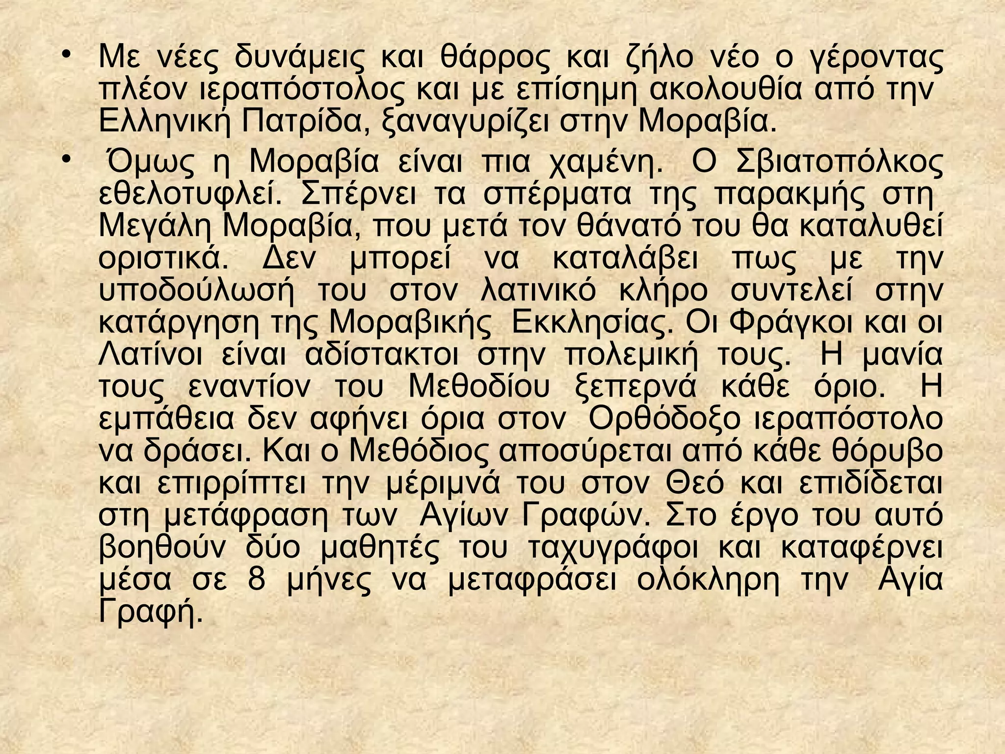 • Με νέες δυνάμεις και θάρρος και ζήλο νέο ο γέροντας
πλέον ιεραπόστολος και με επίσημη ακολουθία από την
Ελληνικ Πατρίδα, ξαναγυρίζει στην Μοραβία.ή
• Όμως η Μοραβία είναι πια χαμένη. Ο Σβιατοπόλκος
εθελοτυφλεί. Σπέρνει τα σπέρματα της παρακμής στη
Μεγάλη Μοραβία, που μετά τον θάνατό του θα καταλυθεί
οριστικά. Δεν μπορεί να καταλάβει πως με την
υποδούλωσή του στον λατινικό κλήρο συντελεί στην
κατάργηση της Μοραβικής Εκκλησ ας. Οι Φράγκοι και οιί
Λατίνοι είναι αδίστακτοι στην πολεμική τους. Η μανία
τους εναντίον του Μεθοδίου ξεπερνά κάθε όριο. Η
εμπάθεια δεν αφήνει όρια στον Ορθ δοξο ιεραπόστολοό
να δράσει. Και ο Μεθόδιος αποσύρεται από κάθε θόρυβο
και επιρρίπτει την μέριμνά του στον Θεό και επιδίδεται
στη μετάφραση των Αγ ων Γραφών. Στο έργο του αυτόί
βοηθούν δύο μαθητές του ταχυγράφοι και καταφέρνει
μέσα σε 8 μήνες να μεταφράσει ολόκληρη την Αγ αί
Γραφή.
 