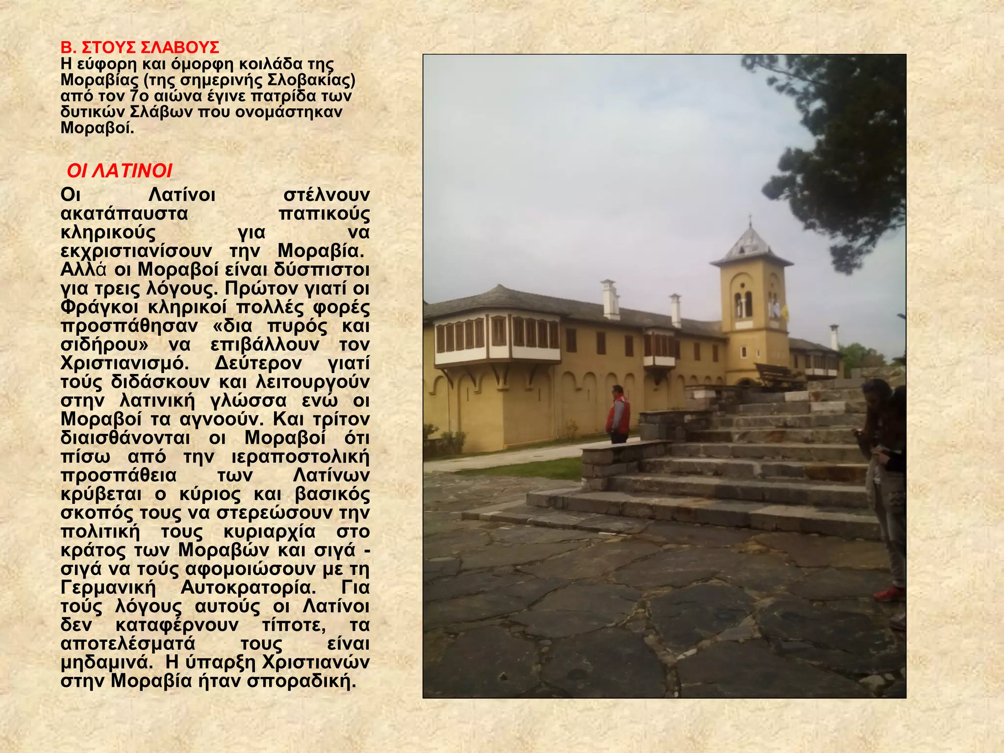 Β. ΣΤΟΥΣ ΣΛΑΒΟΥΣ
Η εύφορη και όμορφη κοιλάδα της
Μοραβίας (της σημερινής Σλοβακίας)
από τον 7ο αιώνα έγινε πατρίδα των
δυτικών Σλάβων που ονομάστηκαν
Μοραβοί.
 ΟΙ ΛΑΤΙΝΟΙ
Οι Λατίνοι στέλνουν
ακατάπαυστα παπικούς
κληρικούς για να
εκχριστιανίσουν την Μοραβία.
Αλλ οι Μοραβοί είναι δύσπιστοιά
για τρεις λόγους. Πρώτον γιατί οι
Φράγκοι κληρικοί πολλές φορές
προσπάθησαν «δια πυρός και
σιδήρου» να επιβάλλουν τον
Χριστιανισμό. Δεύτερον γιατί
τούς διδάσκουν και λειτουργούν
στην λατινική γλώσσα ενώ οι
Μοραβοί τα αγνοούν. Και τρίτον
διαισθάνονται οι Μοραβοί ότι
πίσω από την ιεραποστολική
προσπάθεια των Λατίνων
κρύβεται ο κύριος και βασικός
σκοπός τους να στερεώσουν την
πολιτική τους κυριαρχία στο
κράτος των Μοραβών και σιγά -
σιγά να τούς αφομοιώσουν με τη
Γερμανική Αυτοκρατορία. Για
τούς λόγους αυτούς οι Λατίνοι
δεν καταφέρνουν τίποτε, τα
αποτελέσματά τους είναι
μηδαμινά. Η ύπαρξη Χριστιανών
στην Μοραβία ήταν σποραδική.
 