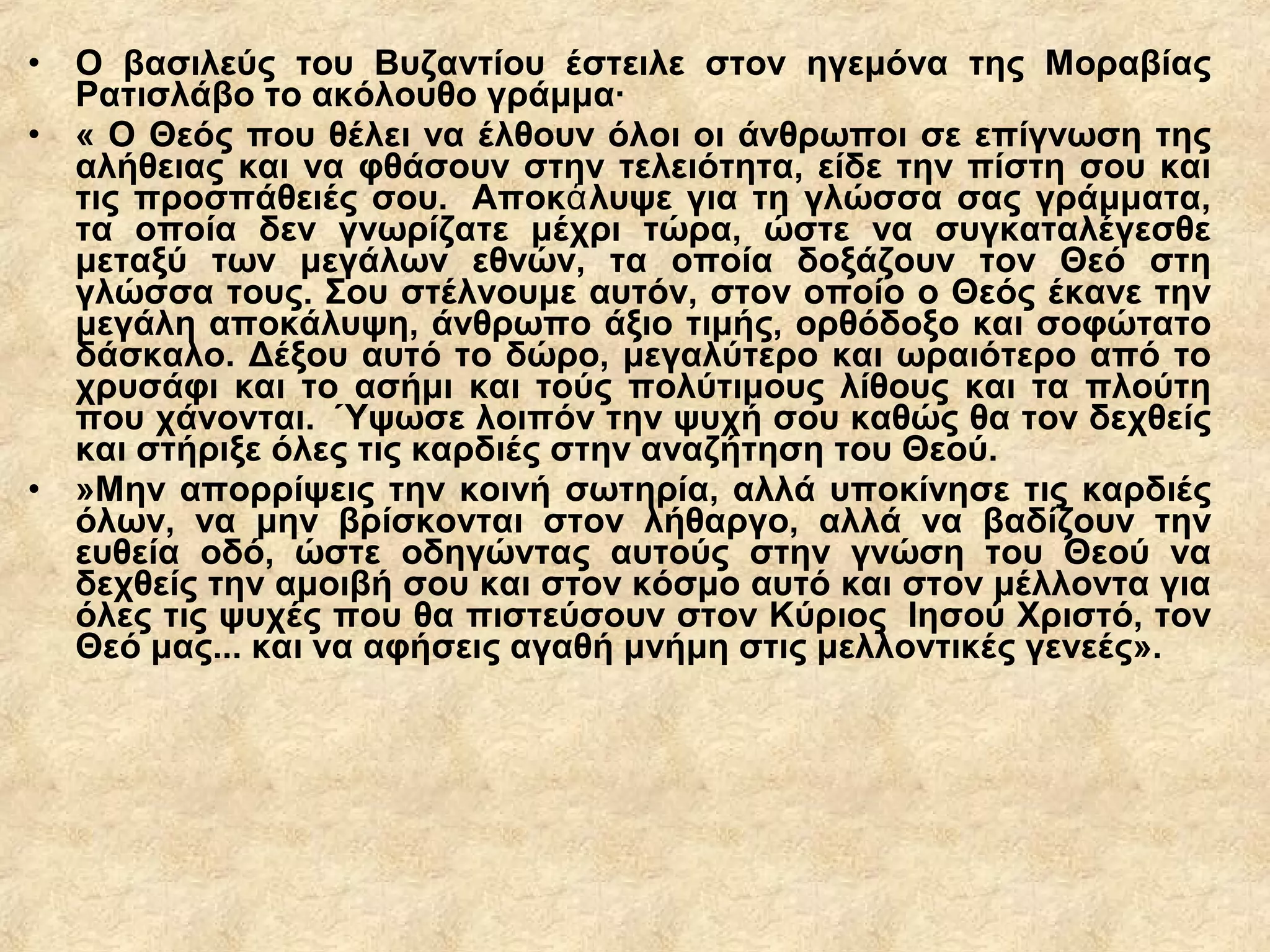 • Ο βασιλεύς του Βυζαντίου έστειλε στον ηγεμόνα της Μοραβίας
Ρατισλάβο το ακόλουθο γράμμα·
• « Ο Θεός που θέλει να έλθουν όλοι οι άνθρωποι σε επίγνωση της
αλήθειας και να φθάσουν στην τελειότητα, είδε την πίστη σου και
τις προσπάθειές σου. Αποκ λυψε για τη γλώσσα σας γράμματα,ά
τα οποία δεν γνωρίζατε μέχρι τώρα, ώστε να συγκαταλέγεσθε
μεταξύ των μεγάλων εθνών, τα οποία δοξάζουν τον Θεό στη
γλώσσα τους. Σου στέλνουμε αυτόν, στον οποίο ο Θεός έκανε την
μεγάλη αποκάλυψη, άνθρωπο άξιο τιμής, ορθόδοξο και σοφώτατο
δάσκαλο. Δέξου αυτό το δώρο, μεγαλύτερο και ωραιότερο από το
χρυσάφι και το ασήμι και τούς πολύτιμους λίθους και τα πλούτη
που χάνονται. Ύψωσε λοιπόν την ψυχή σου καθώς θα τον δεχθείς
και στήριξε όλες τις καρδιές στην αναζήτηση του Θεού.
• »Μην απορρίψεις την κοινή σωτηρία, αλλά υποκίνησε τις καρδιές
όλων, να μην βρίσκονται στον λήθαργο, αλλά να βαδίζουν την
ευθεία οδό, ώστε οδηγώντας αυτούς στην γνώση του Θεού να
δεχθείς την αμοιβή σου και στον κόσμο αυτό και στον μέλλοντα για
όλες τις ψυχές που θα πιστεύσουν στον Κύριος Ιησού Χριστό, τον
Θεό μας... και να αφήσεις αγαθή μνήμη στις μελλοντικές γενεές».
 