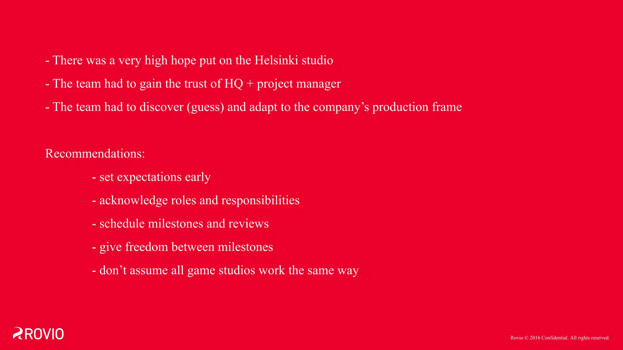 Rovio © 2016 Confidential. All rights reserved.
- There was a very high hope put on the Helsinki studio
- The team had to gain the trust of HQ + project manager
- The team had to discover (guess) and adapt to the company’s production frame
Recommendations:
- set expectations early
- acknowledge roles and responsibilities
- schedule milestones and reviews
- give freedom between milestones
- don’t assume all game studios work the same way
 