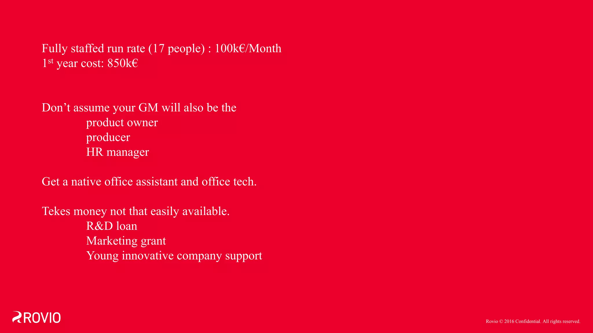 Rovio © 2016 Confidential. All rights reserved.
Fully staffed run rate (17 people) : 100k€/Month
1st year cost: 850k€
Don’t assume your GM will also be the
product owner
producer
HR manager
Get a native office assistant and office tech.
Tekes money not that easily available.
R&D loan
Marketing grant
Young innovative company support
 